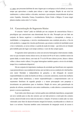 CARPE EBORA HOTEL - MAIO DE 2016 14
e + anos, que procuram desfrutar de uma viagem que os enriqueça a nível cultural, ao mesmo
tempo que aproveitam a estadia para relaxar e repor energias. Dispõe de um nível de
rendimentos e cultura médios a elevados, nacionais e provenientes essencialmente de países
como: Espanha, Alemanha, França, Escandinávia, Reino Unido e Bélgica. O nosso target
planeia estadias curtas entre 2 a 5 noites.
3.4. Caracterização do Segmento Sénior
O conceito “sénior” pode ser definido por um conjunto de características físicas e
psicológicas que caracterizam uma determinada fase da vida. Pressupõe por um lado um
conjunto de fatores negativos: o envelhecimento biológico, a decrepitude, a doença, a
imobilidade e a insegurança, e envolve simultaneamente uma condição pós-ativa, o fim do
ciclo produtivo, o apagar dos vínculos profissionais, que arrasta o sentido de inutilidade social
e traz o isolamento, as novas rotinas e a perda da noção do tempo – que deixa de ser ritmado
pelo trabalho para dar lugar a um tempo contínuo e vazio de dias sempre iguais.
O segmento sénior apresenta-se como um universo heterogéneo relativamente à idade,
uma vez que incorpora muitos idosos novos, de menos de 60 ou 65 anos e também muitos da
quarta idade, os muito idosos, com mais de 75 ou de 80 anos (idosos jovens, idosos e idosos
velhos e idosos muito velhos). Um grupo heterogéneo também quanto a níveis de atividade,
tempo livre e rendimento disponível.
Há um conjunto de importantes mudanças da sociedade que beneficiam este segmento
e que potencializam a sua condição de turistas: por um lado as novas condições de vida familiar,
com maior liberdade e independência de gerações; a não obrigação de assumir
responsabilidades no cuidar da família em férias; a crescente autonomia, mesmo das mulheres
que sempre foram domésticas; a menor responsabilização e comprometimento com os
orçamentos familiares da segunda geração e a menor preocupação com poupança e
investimento em patrimônios para os herdeiros. Dispõe de meios, pela generalização de
pensões de reforma, acumuláveis com outros rendimentos, e estão abertos a consumismos de
prazer e a novas experiências.
É por todos estes fatores que o turismo ganha uma redobrada importância, assegurando
um novo sentido para os dias dos seniores: por um lado promove a reativação dos contatos
sociais, desenvolvendo novas redes de encontros e relações. O turismo é ainda cada vez mais
valorizado como fator de desenvolvimento integral do homem, reconhecendo-se o direito ao
lazer e ao turismo. Funciona também como instrumento de integração social, de acesso à
 