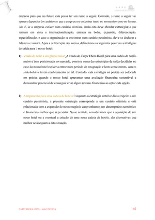 CARPE EBORA HOTEL - MAIO DE 2016 149
empresa para que no futuro esta possa ter um rumo a seguir. Contudo, o rumo a seguir vai
sempre depender do cenário em que a empresa se encontrar tanto no momento como no futuro,
isto é, se a empresa estiver num cenário otimista, então esta deve abordar estratégia(s) que
tenham em vista a internacionalização, entrada na bolsa, expansão, diferenciação,
especialização, e caso a organização se encontrar num cenário pessimista, deve-se declarar a
falência e vender. Após a deliberação dos sócios, delineámos as seguintes possíveis estratégias
de saída para o nosso hotel:
1) Venda do hotel a um grupo maior: A venda do Carpe Ebora Hotel para uma cadeia de hotéis
maior e bem posicionada no mercado, consiste numa das estratégias de saída decididas no
caso do nosso hotel estiver a entrar num período de estagnação e lento crescimento, sem os
stakeholders terem conhecimento de tal. Contudo, esta estratégia só poderá ser colocada
em prática quando o nosso hotel apresentar uma avaliação financeira sustentável e
demonstrar potencial de conseguir criar algum retorno financeiro ao optar esta opção.
2) Alargamento para uma cadeia de hotéis: Enquanto a estratégia anterior dizia respeito a um
cenário pessimista, a presente estratégia corresponde a um cenário otimista e está
relacionada com a expansão do nosso negócio caso tenhamos um desempenho económico
e financeiro melhor que o previsto. Nesse sentido, consideramos que a aquisição de um
novo hotel ou a eventual a criação de uma nova cadeia de hotéis, são alternativas que
melhor se adequam a esta situação.
 