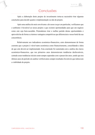 CARPE EBORA HOTEL - MAIO DE 2016 150
Conclusões
Após a elaboração deste projeto de investimento torna-se necessário tirar algumas
conclusões para decidir quanto à implementação ou não do projeto.
Após uma análise do meio envolvente e do nosso target em particular, verificamos que
o ambiente é favorável ao nosso projeto e que existem oportunidades para que um negócio
como este seja bem-sucedido. Pretendemos tirar o melhor partido destas oportunidades e
aproveitá-las de forma a criarmos vantagens competitivas que diferenciem o nosso hotel da sua
concorrência.
Relativamente aos indicadores económico-financeiros, estes demonstraram de forma
coerente que o projeto é viável tanto económica como financeiramente, consolidando a ideia
de que este deverá ser implementado. Esta conclusão foi sustentada com a análise dos rácios
económico-financeiros, que nos primeiros anos demonstravam tendências desfavoráveis,
contudo essas tendências iniciais eram sempre superadas com o passar dos anos, sendo que nos
últimos anos do período em análise verificávamos sempre resultados favoráveis que indicavam
a viabilidade do projeto.
 