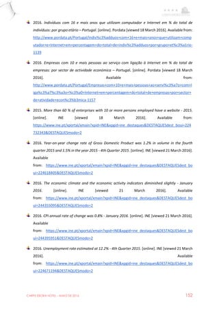 CARPE EBORA HOTEL - MAIO DE 2016 152
2016. Indivíduos com 16 e mais anos que utilizam computador e Internet em % do total de
indivíduos: por grupo etário – Portugal. [online]. Pordata [viewed 18 March 2016]. Available from:
http://www.pordata.pt/Portugal/Indiv%c3%adduos+com+16+e+mais+anos+que+utilizam+comp
utador+e+Internet+em+percentagem+do+total+de+indiv%c3%adduos+por+grupo+et%c3%a1rio-
1139
2016. Empresas com 10 e mais pessoas ao serviço com ligação à Internet em % do total de
empresas: por sector de actividade económica – Portugal. [online]. Pordata [viewed 18 March
2016]. Available from:
http://www.pordata.pt/Portugal/Empresas+com+10+e+mais+pessoas+ao+servi%c3%a7o+com+l
iga%c3%a7%c3%a3o+%c3%a0+Internet+em+percentagem+do+total+de+empresas+por+sector+
de+atividade+econ%c3%b3mica-1157
2015. More than 60 % of enterprises with 10 or more persons employed have a website - 2015.
[online]. INE [viewed 18 March 2016]. Available from:
https://www.ine.pt/xportal/xmain?xpid=INE&xpgid=ine_destaques&DESTAQUESdest_boui=224
732343&DESTAQUESmodo=2
2016. Year-on-year change rate of Gross Domestic Product was 1.2% in volume in the fourth
quarter 2015 and 1.5% in the year 2015 - 4th Quarter 2015. [online]. INE [viewed 21 March 2016].
Available
from: https://www.ine.pt/xportal/xmain?xpid=INE&xpgid=ine_destaques&DESTAQUESdest_bo
ui=224618405&DESTAQUESmodo=2
2016. The economic climate and the economic activity indicators diminished slightly - January
2016. [online]. INE [viewed 21 March 2016]. Available
from: https://www.ine.pt/xportal/xmain?xpid=INE&xpgid=ine_destaques&DESTAQUESdest_bo
ui=244355095&DESTAQUESmodo=2
2016. CPI annual rate of change was 0.8% - January 2016. [online]. INE [viewed 21 March 2016].
Available
from: https://www.ine.pt/xportal/xmain?xpid=INE&xpgid=ine_destaques&DESTAQUESdest_bo
ui=244395951&DESTAQUESmodo=2
2016. Unemployment rate estimated at 12.2% - 4th Quarter 2015. [online]. INE [viewed 21 March
2016]. Available
from: https://www.ine.pt/xportal/xmain?xpid=INE&xpgid=ine_destaques&DESTAQUESdest_bo
ui=224671194&DESTAQUESmodo=2
 