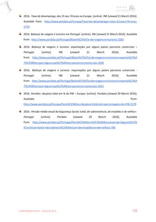 CARPE EBORA HOTEL - MAIO DE 2016 153
2016. Taxa de desemprego, dos 15 aos 74 anos na Europa. [online]. INE [viewed 21 March 2016].
Available from: http://www.pordata.pt/Europa/Taxa+de+desemprego++dos+15+aos+74+anos-
1779
2016. Balança de viagens e turismo em Portugal. [online]. INE [viewed 21 March 2016]. Available
from: http://www.pordata.pt/Portugal/Balan%C3%A7a+de+viagens+e+turismo-2583
2016. Balança de viagens e turismo: exportações por alguns países parceiros comerciais –
Portugal. [online]. INE [viewed 21 March 2016]. Available
from: http://www.pordata.pt/Portugal/Balan%C3%A7a+de+viagens+e+turismo+exporta%C3%A
7%C3%B5es+por+alguns+pa%C3%ADses+parceiros+comerciais-2650
2016. Balança de viagens e turismo: importações por alguns países parceiros comerciais -
Portugal. [online]. INE [viewed 21 March 2016]. Available
from: http://www.pordata.pt/Portugal/Balan%C3%A7a+de+viagens+e+turismo+importa%C3%A
7%C3%B5es+por+alguns+pa%C3%ADses+parceiros+comerciais-2651
2016. Pensões: despesa total em % do PIB – Europa. [online]. Pordata [viewed 29 March 2016].
Available from:
http://www.pordata.pt/Europa/Pens%C3%B5es+despesa+total+em+percentagem+do+PIB-1579
2016. Pensão média anual da Segurança Social: total, de sobrevivência, de invalidez e de velhice -
Portugal. [online]. Pordata [viewed 29 March 2016]. Available
from: http://www.pordata.pt/Portugal/Pens%C3%A3o+m%C3%A9dia+anual+da+Seguran%C3%
A7a+Social+total++de+sobreviv%C3%AAncia++de+invalidez+e+de+velhice-706
 