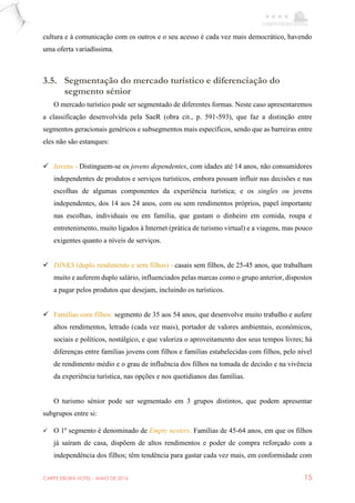 CARPE EBORA HOTEL - MAIO DE 2016 15
cultura e à comunicação com os outros e o seu acesso é cada vez mais democrático, havendo
uma oferta variadíssima.
3.5. Segmentação do mercado turístico e diferenciação do
segmento sénior
O mercado turístico pode ser segmentado de diferentes formas. Neste caso apresentaremos
a classificação desenvolvida pela SaeR (obra cit., p. 591-593), que faz a distinção entre
segmentos geracionais genéricos e subsegmentos mais específicos, sendo que as barreiras entre
eles não são estanques:
 Jovens - Distinguem-se os jovens dependentes, com idades até 14 anos, não consumidores
independentes de produtos e serviços turísticos, embora possam influir nas decisões e nas
escolhas de algumas componentes da experiência turística; e os singles ou jovens
independentes, dos 14 aos 24 anos, com ou sem rendimentos próprios, papel importante
nas escolhas, individuais ou em família, que gastam o dinheiro em comida, roupa e
entretenimento, muito ligados à Internet (prática de turismo virtual) e a viagens, mas pouco
exigentes quanto a níveis de serviços.
 DINKS (duplo rendimento e sem filhos) - casais sem filhos, de 25-45 anos, que trabalham
muito e auferem duplo salário, influenciados pelas marcas como o grupo anterior, dispostos
a pagar pelos produtos que desejam, incluindo os turísticos.
 Famílias com filhos: segmento de 35 aos 54 anos, que desenvolve muito trabalho e aufere
altos rendimentos, letrado (cada vez mais), portador de valores ambientais, económicos,
sociais e políticos, nostálgico, e que valoriza o aproveitamento dos seus tempos livres; há
diferenças entre famílias jovens com filhos e famílias estabelecidas com filhos, pelo nível
de rendimento médio e o grau de influência dos filhos na tomada de decisão e na vivência
da experiência turística, nas opções e nos quotidianos das famílias.
O turismo sénior pode ser segmentado em 3 grupos distintos, que podem apresentar
subgrupos entre si:
 O 1º segmento é denominado de Empty nesters. Famílias de 45-64 anos, em que os filhos
já saíram de casa, dispõem de altos rendimentos e poder de compra reforçado com a
independência dos filhos; têm tendência para gastar cada vez mais, em conformidade com
 