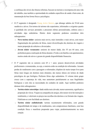 CARPE EBORA HOTEL - MAIO DE 2016 16
a confiança dos níveis das futuras reformas, buscam no turismo a recompensa de uma vida
de trabalho, mas também a oportunidade de cuidados específicos de saúde e bem-estar, de
manutenção de boa forma física e psicológica.
 O 2º segmento é designado Young Active Seniors, que abrange adultos de 55-64 anos
saudáveis e ativos. Em termos de turismo são experientes, informados e exigentes quanto
à qualidade dos serviços prestados e procuram ofertas personalizadas, embora caras e
atividades algo sedentárias. Dentro deste segmento podemos considerar dois
subsegmentos:
o Novo turista sénior: seniores mais novos, mais instruídos e mais ativos, com maior
fragmentação dos períodos de férias, maior diversificação dos destinos de viagem e
maior proporção de solteiros e divorciados.
o Jovem sénior veraneante: seniores de menor idade, dos 55 aos 64 anos, com
preferência para a realização de férias durante o Verão e em família e em apartamentos;
muitos ainda são ativos e gozam de grande disponibilidade financeira.
 O 3º segmento são os seniores com 65 e + anos: poucos desenvolvem atividades
profissionais e remuneradas, ou seja, a maioria estão na condição de reformados. Acusam
perdas de rendimento com a passagem a reformados; dispõem de muito tempo livre para
férias mais longas em destinos mais distantes; são menos idosos em termos de idade
psicológica do que biológica. Preferem férias algo sedentárias. O volume deste grupo
cresce com a esperança de vida, mas aumentam paralelamente as suas fragilidades
biológicas e com elas as necessidades de cuidados de saúde. Aqui também podemos
destacar dois subsegmentos:
o Turista sénior estereótipo: idade média mais elevada, menor autonomia, significativa
proporção de viúvas. Viajam na companhia de amigos, têm menor nível de instrução e
rendimento, e valorizam os preços nas escolhas dos destinos e no formato das viagens.
Fidelizam-se com facilidade aos destinos.
o Turista sénior endinheirado: turistas recentemente reformados, com grande
disponibilidade de tempo e de rendimentos, sem compromissos familiares, com boa
condição física e manifesta propensão para viajar, predominantemente na meia
estação.
 