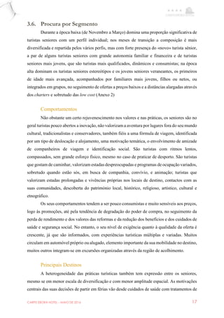 CARPE EBORA HOTEL - MAIO DE 2016 17
3.6. Procura por Segmento
Durante a época baixa (de Novembro a Março) domina uma proporção significativa de
turistas seniores com um perfil individual; nos meses de transição a composição é mais
diversificada e repartida pelos vários perfis, mas com forte presença do «novo» turista sénior,
a par de alguns turistas seniores com grande autonomia familiar e financeira e de turistas
seniores mais jovens, que são turistas mais qualificados, dinâmicos e consumistas; na época
alta dominam os turistas seniores estereótipos e os jovens seniores veraneantes, os primeiros
de idade mais avançada, acompanhados por familiares mais jovens, filhos ou netos, ou
integrados em grupos, no seguimento de ofertas a preços baixos e a distâncias alargadas através
dos charters e sobretudo das low cost (Anexo 2)
Comportamentos
Não obstante um certo rejuvenescimento nos valores e nas práticas, os seniores são no
geral turistas pouco abertos a inovação, não valorizam a aventura por lugares fora do seu mundo
cultural, tradicionalistas e conservadores, também fiéis a uma fórmula de viagem, identificada
por um tipo de deslocação e alojamento, uma motivação temática, o envolvimento de amizade
de companheiros de viagem e identificação social. São turistas com ritmos lentos,
compassados, sem grande esforço físico, mesmo no caso de praticar de desporto. São turistas
que gostam de caminhar, valorizam estadas despreocupadas e programas de ocupação variados,
sobretudo quando estão sós, em busca de companhia, convívio, e animação; turistas que
valorizam estadas prolongadas e vivências próprias nos locais de destino, contactos com as
suas comunidades, descoberta do património local, histórico, religioso, artístico, cultural e
etnográfico.
Os seus comportamentos tendem a ser pouco consumistas e muito sensíveis aos preços,
logo às promoções, até pela tendência de degradação do poder de compra, no seguimento da
perda de rendimento e dos valores das reformas e da redução dos benefícios e dos cuidados de
saúde e segurança social. No entanto, o seu nível de exigência quanto à qualidade da oferta é
crescente, já que são informados, com experiências turísticas múltiplas e variadas. Muitos
circulam em automóvel próprio ou alugado, elemento importante da sua mobilidade no destino,
muitos outros integram-se em excursões organizadas através da região de acolhimento.
Principais Destinos
A heterogeneidade das práticas turísticas também tem expressão entre os seniores,
mesmo se em menor escala de diversificação e com menor amplitude espacial. As motivações
centrais das suas decisões de partir em férias vão desde cuidados de saúde com tratamentos de
 