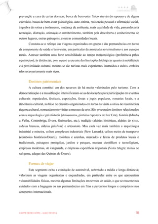 CARPE EBORA HOTEL - MAIO DE 2016 18
prevenção e cura de certas doenças, busca de bem-estar físico através do repouso e de algum
exercício, busca de bem-estar psicológico, auto estima, realização pessoal e afirmação social,
à quebra de rotina e isolamento, mudança de ambiente, mais qualidade de vida, passando pela
recreação, distração, animação e entretenimento, também pela descoberta e conhecimento de
outros lugares, outras paisagens, e outras comunidades locais.
Constata-se o reforço das viagens organizadas em grupo e das permanências em torno
da componente de saúde e bem-estar, em particular da associada ao termalismo e aos espaços
rurais. Acresce também uma forte sensibilidade ao tempo meteorológico (preferência pelos
equinócios), às distâncias, com o peso crescente das limitações biológicas quanto à mobilidade
e à proximidade cultural, mesmo se são turistas mais experientes, instruídos e cultos, embora
não necessariamente mais ricos.
Destinos patrimoniais
A cultura constitui um dos recursos de há muito valorizados pelo turismo. Com a
democratização e a massificação intensificaram-se as deslocações para participação em eventos
culturais: espetáculos, festivais, exposições, festas e jogos populares, romarias locais, e a
itinerância cultural, na base de circuitos organizados em torno da visita a sítios de reconhecida
riqueza cultural, nomeadamente visitas a museus de arte. São procurados destinos relacionados
com a arqueologia e pré-história (dinossauros, pinturas rupestres de Foz Côa), história (Idanha
a Velha, Conimbriga, Évora, Guimarães, etc.), tradição (aldeias históricas, aldeias de xisto,
aldeias brancas, aldeias palafitas) e artesanato. Mas cada vez mais também a arqueologia
industrial e mineira, velhos complexos industriais (New Lamark), velhos meios de transporte
(comboios históricos/Douro), moinhos e azenhas, mercados e feiras de produtos locais e
tradicionais, paisagens protegidas, jardins e parques, museus científicos e tecnológicos,
empresas modernas, de vanguarda, e empresas específicas regionais (Vista Alegre; minas de
sal gema, adegas das Quintas do Douro).
Formas de viajar
Este segmento evita a condução de automóvel, sobretudo a média e longa distância;
valorizam as viagens organizadas e enquadradas, em particular entre os que apresentam
vulnerabilidades físicas, mesmo algumas limitações em termos de saúde, o que se ressente nos
cuidados com a bagagem ou nas permanências em filas e percursos longos e complexos nos
aeroportos internacionais.
 