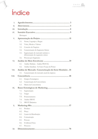 Índice
I. Agradecimentos................................................................... 3
II. Abreviaturas......................................................................... 5
III. Introdução ........................................................................... 8
IV. Sumário Executivo .............................................................. 9
Destaques
V. Apresentação do Projeto ....................................................11
3.1. Nome, Logotipo e Slogan
3.2. Visão, Missão e Valores
3.3. Conceito de Negócio
3.4. Caracterização do Segmento Sénior
3.5. Segmentação do mercado turístico e
diferenciação do segmento sénior
3.6. Procura por Segmento
VI. Análise do Meio Envolvente ..............................................19
4.1. Análise Mediata - Análise PESTAL
4.2. Análise Imediata- As Cinco Forças de Porter
VII. Análise de Mercado- Caracterização do Setor Hoteleiro . 35
5.1. Caracterização do mercado atual da empresa
VIII. Concorrência ..................................................................... 48
6.1. Grupos Estratégicos
6.2. Caraterização da Concorrência
6.3. Matriz da Concorrência
IX. Bases Estratégicas de Marketing...................................... 53
7.1. Segmentação
7.2. Target
7.3. Posicionamento
7.4. Análise SWOT
7.5. SWOT Dinâmica
X. Marketing-Mix .................................................................. 57
8.1. Produto
8.2. Preço
8.3. Canais de Distribuição
8.4. Comunicação
8.5. Pessoas
8.6. Evidência Física
8.7. Processo
XI. Dimensionamento............................................................. 78
 