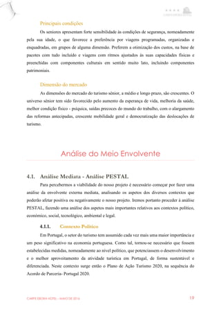 CARPE EBORA HOTEL - MAIO DE 2016 19
Principais condições
Os seniores apresentam forte sensibilidade às condições de segurança, nomeadamente
pela sua idade, o que favorece a preferência por viagens programadas, organizadas e
enquadradas, em grupos de alguma dimensão. Preferem a otimização dos custos, na base de
pacotes com tudo incluído e viagens com ritmos ajustados às suas capacidades físicas e
preenchidas com componentes culturais em sentido muito lato, incluindo componentes
patrimoniais.
Dimensão do mercado
As dimensões do mercado do turismo sénior, a médio e longo prazo, são crescentes. O
universo sénior tem sido favorecido pelo aumento da esperança de vida, melhoria da saúde,
melhor condição físico - psíquica, saídas precoces do mundo do trabalho, com o alargamento
das reformas antecipadas, crescente mobilidade geral e democratização das deslocações de
turismo.
Análise do Meio Envolvente
4.1. Análise Mediata - Análise PESTAL
Para percebermos a viabilidade do nosso projeto é necessário começar por fazer uma
análise da envolvente externa mediata, analisando os aspetos dos diversos contextos que
poderão afetar positiva ou negativamente o nosso projeto. Iremos portanto proceder à análise
PESTAL, fazendo uma análise dos aspetos mais importantes relativos aos contextos político,
económico, social, tecnológico, ambiental e legal.
4.1.1. Contexto Politico
Em Portugal, o setor do turismo tem assumido cada vez mais uma maior importância e
um peso significativo na economia portuguesa. Como tal, tornou-se necessário que fossem
estabelecidas medidas, nomeadamente ao nível político, que potenciassem o desenvolvimento
e o melhor aproveitamento da atividade turística em Portugal, de forma sustentável e
diferenciada. Neste contexto surge então o Plano de Ação Turismo 2020, na sequência do
Acordo de Parceria- Portugal 2020.
 