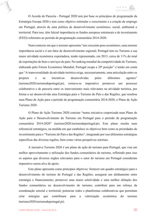 CARPE EBORA HOTEL - MAIO DE 2016 20
O Acordo de Parceria - Portugal 2020 tem por base os princípios de programação da
Estratégia Europa 2020 e tem como objetivo estimular o crescimento e a criação de emprego
em Portugal, através de uma política de desenvolvimento económico, social, ambiental e
territorial. Para isso, têm fulcral importância os fundos europeus estruturais e de investimento
(FEEI) referentes ao período de programação comunitária 2014-2020.
Num contexto em que o turismo apresenta “um crescente peso económico, uma enorme
importância social e é um fator de desenvolvimento regional; Portugal tem no Turismo a sua
maior atividade económica exportadora, tendo representado, em 2013, cerca de 11% do total
de exportações de bens e serviços do país; No ranking mundial da competitividade do Turismo,
elaborado pelo Fórum Económico Mundial, Portugal ocupa a 20ª posição” e tendo em conta
que “A transversalidade da atividade turística exige, necessariamente, uma articulação entre os
projetos e as iniciativas desenvolvidas pelos diferentes agentes”
(turismo2020.turismodeportugal.pt), tornava-se imperativo promover um processo
colaborativo e de parceria entre os intervenientes mais relevantes na atividade turística, por
forma a ser desenvolvida uma Estratégia para o Turismo do País e das Regiões, que resultou
num Plano de Ação para o período de programação comunitária 2014-2020, o Plano de Ação
Turismo 2020.
O Plano de Ação Turismo 2020 consiste “numa iniciativa corporizada num Plano de
Ação para o Desenvolvimento do Turismo em Portugal para o período de programação
comunitária 2014-2020” (turismo2020.turismodeportugal.pt). Este plano resulta num
referencial estratégico, na medida em que estabelece os objetivos bem como as prioridades de
investimento para o “Turismo do País e das Regiões”, integrando por isso diferentes estratégias
específicas das diversas regiões, bem como várias perspetivas setoriais.
A iniciativa Turismo 2020 é um plano de ação do turismo para Portugal, que visa um
melhor aproveitamento e utilização dos fundos comunitários do turismo, refletindo para isso
os aspetos que diversos órgãos relevantes para o setor do turismo em Portugal consideram
imperativo serem alvo de apoio.
Este plano apresenta como principais objetivos: fornecer um quadro estratégico para o
desenvolvimento do turismo de Portugal e das Regiões; assegurar um alinhamento entre
estratégia e financiamento; promover uma maior seletividade e uma melhor afetação dos
fundos comunitários no desenvolvimento do turismo; contribuir para um reforço da
coordenação setorial e territorial; potenciar redes e plataformas colaborativas que permitam
criar sinergias que contribuam para a valorização económica do turismo
(turismo2020.turismodeportugal.pt).
 