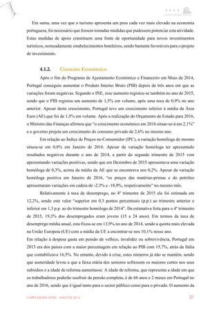 CARPE EBORA HOTEL - MAIO DE 2016 21
Em suma, uma vez que o turismo apresenta um peso cada vez mais elevado na economia
portuguesa, foi necessário que fossem tomadas medidas que pudessem potenciar esta atividade.
Estas medidas de apoio constituem uma fonte de oportunidade para novos investimentos
turísticos, nomeadamente estabelecimentos hoteleiros, sendo bastante favoráveis para o projeto
de investimento.
4.1.2. Contexto Económico
Após o fim do Programa de Ajustamento Económico e Financeiro em Maio de 2014,
Portugal conseguiu aumentar o Produto Interno Bruto (PIB) depois de três anos em que as
variações foram negativas. Segundo o INE, esse aumento registou-se também no ano de 2015,
sendo que o PIB registou um aumento de 1,5% em volume, após uma taxa de 0,9% no ano
anterior. Apesar deste crescimento, Portugal teve um crescimento inferior à média da Área
Euro (AE) que foi de 1,5% em volume. Após a realização do Orçamento de Estado para 2016,
o Ministro das Finanças afirmou que “o crescimento económico em 2016 situar-se-á em 2,1%”
e o governo projeta um crescimento do consumo privado de 2,6% no mesmo ano.
Em relação ao Índice de Preços no Consumidor (IPC), a variação homóloga do mesmo
situou-se em 0,8% em Janeiro de 2016. Apesar da variação homóloga ter apresentado
resultados negativos durante o ano de 2014, a partir do segundo trimestre de 2015 vem
apresentando variações positivas, sendo que em Dezembro de 2015 apresentava uma variação
homóloga de 0,3%, acima da média da AE que se encontrava nos 0,2%. Apesar da variação
homóloga positiva em Janeiro de 2016, “os preços das matérias-primas e do petróleo
apresentaram variações em cadeia de -2,3% e -18,9%, respetivamente” no mesmo mês.
Relativamente à taxa de desemprego, no 4º trimestre de 2015 ela foi estimada em
12,2%, sendo este valor “superior em 0,3 pontos percentuais (p.p.) ao trimestre anterior e
inferior em 1,3 p.p. ao do trimestre homólogo de 2014”. Da estimativa feita para o 4º trimestre
de 2015, 19,3% dos desempregados eram jovens (15 a 24 anos). Em termos da taxa de
desemprego média anual, esta fixou-se em 13,9% no ano de 2014, sendo a quinta mais elevada
na União Europeia (UE) com a média da UE a encontrar-se nos 10,1% nesse ano.
Em relação à despesa gasta em pensão de velhice, invalidez ou sobrevivência, Portugal em
2013 era dos países com a maior percentagem em relação ao PIB com 15,7%, atrás da Itália
que contabilizava 16,5%. No entanto, devido à crise, estes números já não se mantêm, sendo
que austeridade levou a que a faixa etária dos seniores sofressem os maiores cortes nos seus
subsídios e a idade de reforma aumentasse. A idade de reforma, que representa a idade em que
os trabalhadores poderão usufruir da pensão completa, é de 66 anos e 2 meses em Portugal no
ano de 2016, sendo que é igual tanto para o sector público como para o privado. O aumento da
 