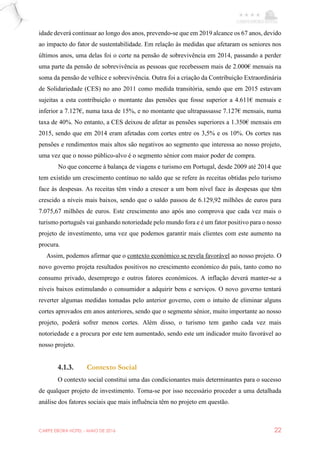 CARPE EBORA HOTEL - MAIO DE 2016 22
idade deverá continuar ao longo dos anos, prevendo-se que em 2019 alcance os 67 anos, devido
ao impacto do fator de sustentabilidade. Em relação às medidas que afetaram os seniores nos
últimos anos, uma delas foi o corte na pensão de sobrevivência em 2014, passando a perder
uma parte da pensão de sobrevivência as pessoas que recebessem mais de 2.000€ mensais na
soma da pensão de velhice e sobrevivência. Outra foi a criação da Contribuição Extraordinária
de Solidariedade (CES) no ano 2011 como medida transitória, sendo que em 2015 estavam
sujeitas a esta contribuição o montante das pensões que fosse superior a 4.611€ mensais e
inferior a 7.127€, numa taxa de 15%, e no montante que ultrapassasse 7.127€ mensais, numa
taxa de 40%. No entanto, a CES deixou de afetar as pensões superiores a 1.350€ mensais em
2015, sendo que em 2014 eram afetadas com cortes entre os 3,5% e os 10%. Os cortes nas
pensões e rendimentos mais altos são negativos ao segmento que interessa ao nosso projeto,
uma vez que o nosso público-alvo é o segmento sénior com maior poder de compra.
No que concerne à balança de viagens e turismo em Portugal, desde 2009 até 2014 que
tem existido um crescimento contínuo no saldo que se refere às receitas obtidas pelo turismo
face às despesas. As receitas têm vindo a crescer a um bom nível face às despesas que têm
crescido a níveis mais baixos, sendo que o saldo passou de 6.129,92 milhões de euros para
7.075,67 milhões de euros. Este crescimento ano após ano comprova que cada vez mais o
turismo português vai ganhando notoriedade pelo mundo fora e é um fator positivo para o nosso
projeto de investimento, uma vez que podemos garantir mais clientes com este aumento na
procura.
Assim, podemos afirmar que o contexto económico se revela favorável ao nosso projeto. O
novo governo projeta resultados positivos no crescimento económico do país, tanto como no
consumo privado, desemprego e outros fatores económicos. A inflação deverá manter-se a
níveis baixos estimulando o consumidor a adquirir bens e serviços. O novo governo tentará
reverter algumas medidas tomadas pelo anterior governo, com o intuito de eliminar alguns
cortes aprovados em anos anteriores, sendo que o segmento sénior, muito importante ao nosso
projeto, poderá sofrer menos cortes. Além disso, o turismo tem ganho cada vez mais
notoriedade e a procura por este tem aumentado, sendo este um indicador muito favorável ao
nosso projeto.
4.1.3. Contexto Social
O contexto social constitui uma das condicionantes mais determinantes para o sucesso
de qualquer projeto de investimento. Torna-se por isso necessário proceder a uma detalhada
análise dos fatores sociais que mais influência têm no projeto em questão.
 