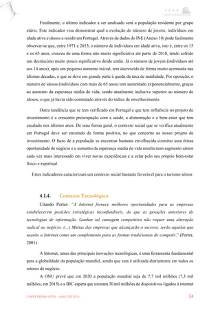 CARPE EBORA HOTEL - MAIO DE 2016 24
Finalmente, o último indicador a ser analisado será a população residente por grupo
etário. Este indicador visa demonstrar qual a evolução do número de jovens, indivíduos em
idade ativa e idosos a residir em Portugal. Através de dados do INE (Anexo 10) pode facilmente
observar-se que, entre 1971 e 2013, o número de indivíduos em idade ativa, isto é, entre os 15
e os 65 anos, cresceu de uma forma não muito significativa até perto de 2010, tendo sofrido
um decréscimo muito pouco significativo desde então. Já o número de jovens (indivíduos até
aos 14 anos), após um pequeno aumento inicial, tem decrescido de forma muito acentuada nas
últimas décadas, o que se deve em grande parte à queda da taxa de natalidade. Por oposição, o
número de idosos (indivíduos com mais de 65 anos) tem aumentado exponencialmente, graças
ao aumento da esperança média de vida, sendo atualmente inclusive superior ao número de
idosos, o que já havia sido constatado através do índice de envelhecimento.
Outra tendência que se tem verificado em Portugal e que tem influência no projeto de
investimento é a crescente preocupação com a saúde, a alimentação e o bem-estar que tem
escalado nos últimos anos. De uma forma geral, o contexto social que se verifica atualmente
em Portugal deve ser encarado de forma positiva, no que concerne ao nosso projeto de
investimento. O facto de a população se encontrar bastante envelhecida constitui uma ótima
oportunidade de negócio e o aumento da esperança média de vida resulta num segmento sénior
cada vez mais interessado em viver novas experiências e a zelar pelo seu próprio bem-estar
físico e espiritual.
Estes indicadores caracterizam um contexto social bastante favorável para o turismo sénior.
4.1.4. Contexto Tecnológico
Citando Porter: “A Internet fornece melhores oportunidades para as empresas
estabelecerem posições estratégicas inconfundíveis, do que as gerações anteriores de
tecnologias de informação. Ganhar tal vantagem competitiva não requer uma alteração
radical ao negócio. (…) Muitas das empresas que alcançarão o sucesso, serão aquelas que
usarão a Internet como um complemento para as formas tradicionais de competir.” (Porter,
2001)
A Internet, umas das principais inovações tecnológicas, é uma ferramenta fundamental
para a globalidade da população mundial, sendo que esta é utilizada diariamente em todos os
setores de negócio.
A ONU prevê que em 2020 a população mundial seja de 7,7 mil milhões (7,3 mil
milhões, em 2015) e a IDC espera que existam 30 mil milhões de dispositivos ligados à internet
 