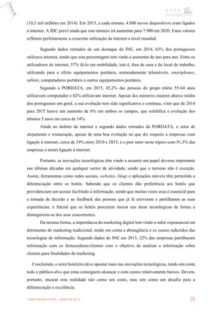 CARPE EBORA HOTEL - MAIO DE 2016 25
(10,3 mil milhões em 2014). Em 2015, a cada minuto, 4.800 novos dispositivos eram ligados
à internet. A IDC prevê ainda que este número irá aumentar para 7.900 em 2020. Estes valores
refletem perfeitamente a crescente utilização da internet a nível mundial.
Segundo dados retirados de um destaque do INE, em 2014, 65% dos portugueses
utilizava internet, sendo que esta percentagem tem vindo a aumentar de ano para ano. Entre os
utilizadores de internet, 57% fá-lo em mobilidade, isto é, fora de casa e do local de trabalho,
utilizando para o efeito equipamentos portáteis, nomeadamente telemóveis, smartphones,
tablets, computadores portáteis e outros equipamentos portáteis.
Segundo a PORDATA, em 2015, 45,2% das pessoas do grupo etário 55-64 anos
utilizavam computador e 42% utilizavam internet. Apesar dos números estarem abaixo média
dos portugueses em geral, a sua evolução tem sido significativa e contínua, visto que de 2014
para 2015 houve um aumento de 6% em ambos os campos, que solidifica a evolução dos
últimos 5 anos em cerca de 14%.
Ainda no âmbito da internet e segundo dados retirados da PORDATA, o setor de
alojamento e restauração, apesar de uma boa evolução no que diz respeito a empresas com
ligação à internet, cerca de 19% entre 2010 e 2015, é o pior setor neste tópico com 91,3% das
empresas a terem ligação à internet.
Portanto, as inovações tecnológicas têm vindo a assumir um papel deveras importante
nas últimas décadas em qualquer sector de atividade, sendo que o turismo não é exceção.
Assim, ferramentas como redes sociais, websites, blogs e aplicações móveis têm permitido a
diferenciação entre os hotéis. Sabendo que os clientes dão preferência aos hotéis que
providenciam um acesso facilitado à informação, sendo que muitas vezes essa é essencial para
a tomada de decisão e ao feedback das pessoas que já lá estiveram e partilharam as suas
experiências, é fulcral que os hotéis procurem inovar nas áreas tecnológicas de forma a
distinguirem-se dos seus concorrentes.
Da mesma forma, a importância do marketing digital tem vindo a subir exponencial em
detrimento do marketing tradicional, tendo em conta a abrangência e os custos reduzidos das
tecnologias de informação. Segundo dados do INE em 2015, 22% das empresas partilharam
informação com os fornecedores/clientes com o objetivo de analisar a informação sobre
clientes para finalidades de marketing.
Concluindo, o setor hoteleiro deve apostar mais nas inovações tecnológicas, tendo em conta
todo o público-alvo que estas conseguem alcançar e com custos relativamente baixos. Devem,
portanto, encarar esta realidade não como um custo, mas sim como um desafio para a
diferenciação e excelência.
 