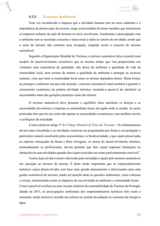 CARPE EBORA HOTEL - MAIO DE 2016 26
4.1.5. Contexto Ambiental
Uma vez reconhecido o impacto que a atividade humana tem no meio ambiente e a
importância da preservação do mesmo, surge a necessidade de tomar medidas que minimizem
os impactos nefastos da ação do homem no meio envolvente. Atualmente a preocupação com
o ambiente tem-se mostrado crescente e transversal a todos os setores de atividade, sendo que
o setor do turismo não constitui uma excepção, surgindo assim o conceito de turismo
sustentável.
Segundo a Organização Mundial do Turismo, o turismo sustentável deve consistir num
modelo de desenvolvimento económico que ao mesmo tempo que visa proporcionar aos
visitantes uma experiência de qualidade, não deixa de melhorar a qualidade de vida da
comunidade local, nem mesmo de manter a qualidade do ambiente e proteger os recursos
naturais, visto que tanto a comunidade local como os turistas dependem destes. Desta forma,
ao proteger o ambiente em que está inserido, o turismo sustentável estará também a garantir o
crescimento económico da própria atividade turística, tornando-a passível de satisfazer as
necessidades tanto das gerações presentes como das futuras.
O turismo sustentável deve procurar o equilíbrio entre satisfazer os desejos e as
necessidades dos turistas e respeitar as comunidades locais da região onde se instala. As ações
praticadas têm que ter em conta não apenas as necessidades económicas, mas também sociais
e ecológicas da sociedade.
Como consta no artigo 3º do Código Mundial de Ética do Turismo: “As infraestruturas
devem estar concebidas e as atividades turísticas ser programadas por forma a ser protegido o
património natural constituído pelos ecossistemas e a biodiversidade, e que sejam preservadas
as espécies ameaçadas da fauna e flora selvagens; os atores do desenvolvimento turístico,
nomeadamente os profissionais, devem permitir que lhes sejam impostas limitações ou
obstáculos às suas atividades quando elas sejam exercidas em zonas particularmente sensíveis”.
Assim, hoje em dia é muito valorizado pela sociedade a opção pelo turismo sustentável,
em oposição ao turismo de massas. É deste modo importante que os empreendimentos
turísticos sejam desenvolvidos com base num grande planeamento e direcionados para uma
gestão sustentável do turismo, tendo em atenção tanto as questões ambientais, como culturais
e sociais, minimizando assim os impactos da sua atividade no ambiente e comunidade locais.
Como é possível verificar no mais recente relatório de sustentabilidade do Turismo de Portugal,
datado de 2011, as preocupações ambientais dos empreendimentos turísticos têm vindo a
aumentar, tendo inclusivé existido um esforço no sentido da redução no consumo de energia e
água.
 