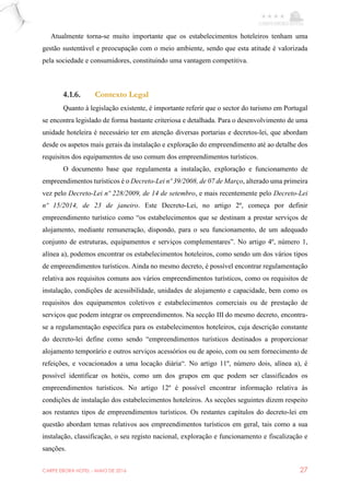 CARPE EBORA HOTEL - MAIO DE 2016 27
Atualmente torna-se muito importante que os estabelecimentos hoteleiros tenham uma
gestão sustentável e preocupação com o meio ambiente, sendo que esta atitude é valorizada
pela sociedade e consumidores, constituindo uma vantagem competitiva.
4.1.6. Contexto Legal
Quanto à legislação existente, é importante referir que o sector do turismo em Portugal
se encontra legislado de forma bastante criteriosa e detalhada. Para o desenvolvimento de uma
unidade hoteleira é necessário ter em atenção diversas portarias e decretos-lei, que abordam
desde os aspetos mais gerais da instalação e exploração do empreendimento até ao detalhe dos
requisitos dos equipamentos de uso comum dos empreendimentos turísticos.
O documento base que regulamenta a instalação, exploração e funcionamento de
empreendimentos turísticos é o Decreto-Lei nº 39/2008, de 07 de Março, alterado uma primeira
vez pelo Decreto-Lei nº 228/2009, de 14 de setembro, e mais recentemente pelo Decreto-Lei
nº 15/2014, de 23 de janeiro. Este Decreto-Lei, no artigo 2º, começa por definir
empreendimento turístico como “os estabelecimentos que se destinam a prestar serviços de
alojamento, mediante remuneração, dispondo, para o seu funcionamento, de um adequado
conjunto de estruturas, equipamentos e serviços complementares”. No artigo 4º, número 1,
alínea a), podemos encontrar os estabelecimentos hoteleiros, como sendo um dos vários tipos
de empreendimentos turísticos. Ainda no mesmo decreto, é possível encontrar regulamentação
relativa aos requisitos comuns aos vários empreendimentos turísticos, como os requisitos de
instalação, condições de acessibilidade, unidades de alojamento e capacidade, bem como os
requisitos dos equipamentos coletivos e estabelecimentos comerciais ou de prestação de
serviços que podem integrar os empreendimentos. Na secção III do mesmo decreto, encontra-
se a regulamentação específica para os estabelecimentos hoteleiros, cuja descrição constante
do decreto-lei define como sendo “empreendimentos turísticos destinados a proporcionar
alojamento temporário e outros serviços acessórios ou de apoio, com ou sem fornecimento de
refeições, e vocacionados a uma locação diária“. No artigo 11º, número dois, alínea a), é
possível identificar os hotéis, como um dos grupos em que podem ser classificados os
empreendimentos turísticos. No artigo 12º é possível encontrar informação relativa às
condições de instalação dos estabelecimentos hoteleiros. As secções seguintes dizem respeito
aos restantes tipos de empreendimentos turísticos. Os restantes capítulos do decreto-lei em
questão abordam temas relativos aos empreendimentos turísticos em geral, tais como a sua
instalação, classificação, o seu registo nacional, exploração e funcionamento e fiscalização e
sanções.
 