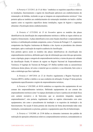 CARPE EBORA HOTEL - MAIO DE 2016 28
A Portaria nº 215/2011, de 31 de Maio “estabelece os requisitos específicos relativos
às instalações, funcionamento e regime de classificação aplicáveis aos estabelecimentos de
restauração e de bebidas, incluindo os que se integram em empreendimentos turísticos”. Esta
portaria aplica-se também aos estabelecimentos de restauração instalados em hotéis e define
aspetos como os requisitos específicos destas instalações, regras de higiene e segurança
alimentar e fiscalização destes estabelecimentos.
A Portaria nº 1173/2010, de 15 de Novembro aprova os modelos das placas
identificativas da classificação dos empreendimentos turísticos e define as regras relativas ao
respetivo fornecimento. A placa identificativa tem como função classificar o empreendimento
turístico e é atribuída pela entidade competente, como o Turismo de Portugal, I. P., organismos
competentes das Regiões Autónomas da Madeira e dos Açores ou presidentes das câmaras
municipais, após a realização da respetiva auditoria de classificação.
Esta portaria aprova assim os modelos das placas identificativas da classificação dos
empreendimentos turísticos, definindo qual o tipo de informação que estas têm que apresentar,
como a tipologia, grupo e categoria do empreendimento turístico; o termo do prazo de validade
da classificação fixada; O número de registo no Registo Nacional de Empreendimentos
Turísticos; O logótipo do Turismo de Portugal, I.P. Define também todas as características
intrínsecas destas placas, tal como o material que as constitui e a sua dimensão, bem como a
toda a simbologia que lhes é aplicada.
A Portaria nº 1087/2010, de 22 de Outubro regulamenta o Registo Nacional de
Turismo (RNT) e define o âmbito e as suas condições de utilização. O artigo 4º desta portaria
regulamenta especificamente o registo de empreendimentos turísticos.
A Portaria nº 358/2009, de 06.04 estabelece os requisitos dos equipamentos de uso
comum dos empreendimentos turísticos. Definindo equipamentos de uso comum dos
empreendimentos turísticos como “os espaços destinados ao lazer e à prática de atividade física
com carácter recreativo e de bem-estar, que se encontrem integrados naqueles
empreendimentos”, esta portaria, regulamenta todos os aspetos relacionados com estes
equipamentos, tais como o procedimento de instalação e os requisitos de instalação e de
funcionamento. Na secção II desta portaria são descritas de forma descriminada todas estas
instalações, nomeadamente as piscinas, ginásios e equipamentos para fins de balneoterapia.
A Portaria n.º 518/2008, de 25.06 define os elementos instrutores dos pedidos de
realização de operações urbanísticas relativos a empreendimentos turísticos, nomeadamente os
 