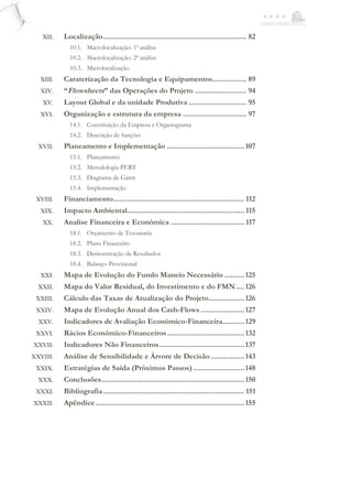 XII. Localização........................................................................ 82
10.1. Macrolocalização: 1ª análise
10.2. Macrolocalização: 2ª análise
10.3. Microlocalização
XIII. Caraterização da Tecnologia e Equipamentos................. 89
XIV. “Flowsheets” das Operações do Projeto .......................... 94
XV. Layout Global e da unidade Produtiva ............................. 95
XVI. Organização e estrutura da empresa ................................ 97
14.1. Constituição da Empresa e Organograma
14.2. Descrição de funções
XVII. Planeamento e Implementação .......................................107
15.1. Planeamento
15.2. Metodologia PERT
15.3. Diagrama de Gantt
15.4. Implementação
XVIII. Financiamento.................................................................. 112
XIX. Impacto Ambiental........................................................... 115
XX. Analise Financeira e Económica ..................................... 117
18.1. Orçamento de Tesouraria
18.2. Plano Financeiro
18.3. Demonstração de Resultados
18.4. Balanço Provisional
XXI. Mapa de Evolução do Fundo Maneio Necessário ..........125
XXII. Mapa do Valor Residual, do Investimento e do FMN ....126
XXIII. Cálculo das Taxas de Atualização do Projeto..................126
XXIV. Mapa de Evolução Anual dos Cash-Flows ......................127
XXV. Indicadores de Avaliação Económico-Financeira...........129
XXVI. Rácios Económico-Financeiros.......................................132
XXVII. Indicadores Não Financeiros...........................................137
XXVIII. Análise de Sensibilidade e Árvore de Decisão.................143
XXIX. Estratégias de Saída (Próximos Passos)..........................148
XXX. Conclusões........................................................................150
XXXI. Bibliografia....................................................................... 151
XXXII. Apêndice...........................................................................155
 