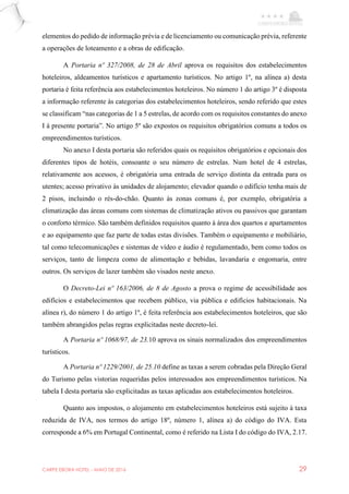 CARPE EBORA HOTEL - MAIO DE 2016 29
elementos do pedido de informação prévia e de licenciamento ou comunicação prévia, referente
a operações de loteamento e a obras de edificação.
A Portaria nº 327/2008, de 28 de Abril aprova os requisitos dos estabelecimentos
hoteleiros, aldeamentos turísticos e apartamento turísticos. No artigo 1º, na alínea a) desta
portaria é feita referência aos estabelecimentos hoteleiros. No número 1 do artigo 3º é disposta
a informação referente às categorias dos estabelecimentos hoteleiros, sendo referido que estes
se classificam “nas categorias de 1 a 5 estrelas, de acordo com os requisitos constantes do anexo
I à presente portaria”. No artigo 5º são expostos os requisitos obrigatórios comuns a todos os
empreendimentos turísticos.
No anexo I desta portaria são referidos quais os requisitos obrigatórios e opcionais dos
diferentes tipos de hotéis, consoante o seu número de estrelas. Num hotel de 4 estrelas,
relativamente aos acessos, é obrigatória uma entrada de serviço distinta da entrada para os
utentes; acesso privativo às unidades de alojamento; elevador quando o edifício tenha mais de
2 pisos, incluindo o rés-do-chão. Quanto às zonas comuns é, por exemplo, obrigatória a
climatização das áreas comuns com sistemas de climatização ativos ou passivos que garantam
o conforto térmico. São também definidos requisitos quanto à área dos quartos e apartamentos
e ao equipamento que faz parte de todas estas divisões. Também o equipamento e mobiliário,
tal como telecomunicações e sistemas de vídeo e áudio é regulamentado, bem como todos os
serviços, tanto de limpeza como de alimentação e bebidas, lavandaria e engomaria, entre
outros. Os serviços de lazer também são visados neste anexo.
O Decreto-Lei nº 163/2006, de 8 de Agosto a prova o regime de acessibilidade aos
edifícios e estabelecimentos que recebem público, via pública e edifícios habitacionais. Na
alínea r), do número 1 do artigo 1º, é feita referência aos estabelecimentos hoteleiros, que são
também abrangidos pelas regras explicitadas neste decreto-lei.
A Portaria nº 1068/97, de 23.10 aprova os sinais normalizados dos empreendimentos
turísticos.
A Portaria nº 1229/2001, de 25.10 define as taxas a serem cobradas pela Direção Geral
do Turismo pelas vistorias requeridas pelos interessados aos empreendimentos turísticos. Na
tabela I desta portaria são explicitadas as taxas aplicadas aos estabelecimentos hoteleiros.
Quanto aos impostos, o alojamento em estabelecimentos hoteleiros está sujeito à taxa
reduzida de IVA, nos termos do artigo 18º, número 1, alínea a) do código do IVA. Esta
corresponde a 6% em Portugal Continental, como é referido na Lista I do código do IVA, 2.17.
 