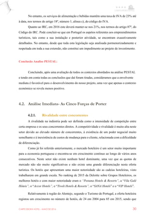 CARPE EBORA HOTEL - MAIO DE 2016 30
No entanto, os serviços de alimentação e bebidas mantêm uma taxa de IVA de 23% até
à data, nos termos do artigo 18º, número 1, alínea c), do código do IVA.
Quanto ao IRC, em 2016 este deverá manter-se nos 21%, nos termos do artigo 87º, do
Código do IRC. Pode concluir-se que em Portugal os aspetos referentes aos empreendimentos
turísticos, tais como a sua instalação e posterior atividade, se encontram exaustivamente
detalhados. No entanto, desde que toda esta legislação seja analisada pormenorizadamente e
respeitada em toda a sua extensão, não constitui um impedimento ao projeto de investimento.
Conclusão Analise PESTAL:
Concluindo, após uma avaliação de todos os contextos abordados na análise PESTAL
e tendo em conta todas as conclusões que daí foram tiradas, consideramos que a envolvente
mediata é favorável para o desenvolvimento do nosso projeto, uma vez que apenas o contexto
económico se revela menos positivo.
4.2. Análise Imediata- As Cinco Forças de Porter
4.2.1. Rivalidade entre concorrentes
A rivalidade na indústria pode ser definida como a intensidade de competição entre
certa empresa e os seus concorrentes diretos. A competitividade e rivalidade é muito alta neste
setor devido ao elevado número de concorrentes, à existência de um poder negocial muito
semelhante e à inexistência de custos de mudança para o cliente, relacionada com a dificuldade
de diferenciação.
Como já foi referido anteriormente, o mercado hoteleiro é um setor muito importante
para a economia portuguesa e encontra-se em crescimento contínuo ao longo de vários anos
consecutivos. Neste setor não existe nenhum hotel dominante, uma vez que as quotas de
mercado não são muito significativas e não existe uma grande diferenciação nesta oferta
turística. Os hotéis que apresentam uma maior notoriedade são as cadeias hoteleiras, visto
trabalharem em grande escala. No ranking de 2015 da Deloitte sobre Grupos Hoteleiros, os
melhores hotéis e com maior notoriedade eram o “Pestana Hotels & Resorts”, a “Vila Galé
Hóteis”, o “Accor Hotels”, o “Tivoli Hotels & Resorts”, o “SANA Hotels” e o “VIP Hotels”.
Relativamente à região do Alentejo, segundo o Turismo de Portugal, a oferta hoteleira
registou um crescimento no número de hotéis, de 24 em 2004 para 85 em 2015, sendo que
 