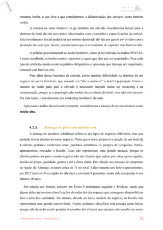 CARPE EBORA HOTEL - MAIO DE 2016 32
restantes hotéis, o que leva a que consideremos a diferenciação dos serviços como barreira
média.
A entrada no setor hoteleiro exige também um elevado investimento inicial para a
abertura do hotel devido aos custos relacionados com o tamanho e especificações do imóvel.
Este investimento inicial poderá ter um retorno demorado devido aos gastos envolvidos com a
prestação dos serviços. Assim, consideramos que a necessidade de capital é uma barreira alta.
A política governamental no sector hoteleiro, como já foi referida na análise PESTAL,
é muito detalhada, existindo muitos requisitos e regras que têm que ser respeitados. Para cada
tipo de estabelecimento existe requisitos obrigatórios e opcionais que têm que ser respeitados,
tornando esta barreira alta.
Para além destas barreiras de entrada, existe também dificuldade na abertura de um
negócio no sector hoteleiro, que consiste em “dar a conhecer” o hotel à população. Como o
número de hotéis pelo país é elevado é necessário investir muito no marketing e na
comunicação, porque se a população não souber da existência do hotel, este não terá sucesso.
Por esta razão, o investimento em marketing também é elevado.
Após toda a análise descrita anteriormente, consideramos a ameaça de novos entrantes como
média-alta.
4.2.3. Ameaça de produtos substitutos
A ameaça de produtos substitutos refere-se aos tipos de negócios diferentes, mas que
poderão retirar clientes ao nosso negócio. Visto que o nosso projeto é a criação de um hotel de
4 estrelas podemos caraterizar como produtos substitutos os parques de campismo, hotéis-
apartamentos, pousadas e hostéis. Estes não representam uma grande ameaça, porque os
clientes potenciais para o nosso negócio não são clientes que optem por estas quatro opções,
devido ao preço, qualidade, gostos e até à faixa etária. Em relação aos parques de campismo
na região do Alentejo, existem cerca de 31 no total. Relativamente aos hotéis-apartamentos,
em 2015 existiam 8 na região do Alentejo e existiam 9 pousadas, tendo sido encerradas 6 nos
últimos 10 anos.
Em relação aos hostéis, existem em Évora 8 atualmente segundo o Booking, sendo que
alguns deles apresentam classificações elevadas devido ao preço que conseguem disponibilizar
face a uma boa qualidade. No entanto, devido ao nosso modelo de negócio, os hostéis não
representam uma grande concorrência. Assim, podemos classificar esta ameaça como baixa,
porque não deverão existir grandes dispersões dos clientes que estejam interessados no nosso
 