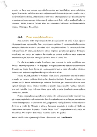 CARPE EBORA HOTEL - MAIO DE 2016 33
negócio em fazer uma reserva nos estabelecimentos que identificámos como substitutos.
Apesar de a ameaça ser baixa, neste sector a concorrência é uma ameaça mais elevada como já
foi referido anteriormente, onde incluímos também os estabelecimentos que possam competir
pelos nossos clientes como os alojamentos de turismo rural. Estes podem ser classificados em
Hotéis de Charme, Casas de Turismo Rural ou Aldeamentos Turísticos e atualmente existem
cerca de 42 na região do Alentejo.
4.2.4. Poder negocial dos clientes
Para analisar o poder negocial dos clientes é necessário ter em conta os dois tipos de
clientes existentes: o consumidor final e os operadores turísticos. O consumidor final representa
o simples cliente que através da Internet ou até na receção de um hotel faz a marcação do hotel
onde quer ficar. Os operadores turísticos são as empresas que elaboram pacotes de viagens
organizadas para depois as venderem às agências de viagens, sendo que estas servem de
intermediários por prestarem operações de venda direta ao cliente final.
Em relação ao poder negocial dos clientes, este tem crescido muito nos últimos anos
devido à informação que têm ao seu dispor pela evolução dos motores de busca e comparadores
de preços de hotéis. Desta forma, os consumidores tornam-se mais informados, críticos e
também mais pressionados pelo marketing das ofertas turísticas.
No ano de 2015, os hotéis de 4 estrelas foram os que apresentaram uma maior taxa de
ocupação por cama na região de Alentejo, face às outras tipologias de estadias turísticas, com
cerca de 44,7%. Assim, observamos que o número de clientes, para o conceito do nosso hotel,
é grande na região em que estamos inseridos, no entanto, face às restantes regiões, o número é
bem mais reduzido. Logo, podemos afirmar que o poder negocial dos clientes, em relação ao
cliente final, é médio.
Porém, em relação aos operadores turísticos, estes terão um maior poder negocial, visto
que o nosso negócio depende muito deles. Esta dependência deve-se ao facto de pretendermos
vender uma experiência ao consumidor final, que promova o enriquecimento cultural na cidade
de Évora e região do Alentejo, o clima e bem-estar associados à região, atividades de
enoturismo e artesanato. Segundo o “Fundão Palace Hotel”, os operadores turísticos têm um
desconto de 20% do preço de tabela ao balcão na reserva dos quartos.
Assim, consideramos o poder negocial dos clientes neste setor de médio-alto.
 