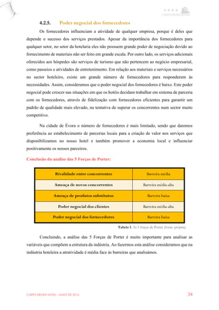 CARPE EBORA HOTEL - MAIO DE 2016 34
4.2.5. Poder negocial dos fornecedores
Os fornecedores influenciam a atividade de qualquer empresa, porque é deles que
depende o sucesso dos serviços prestados. Apesar da importância dos fornecedores para
qualquer setor, no setor da hotelaria eles não possuem grande poder de negociação devido ao
fornecimento de materiais não ser feito em grande escala. Por outro lado, os serviços adicionais
oferecidos aos hóspedes são serviços de turismo que não pertencem ao negócio empresarial,
como passeios e atividades de entretenimento. Em relação aos materiais e serviços necessários
no sector hoteleiro, existe um grande número de fornecedores para responderem às
necessidades. Assim, consideramos que o poder negocial dos fornecedores é baixo. Este poder
negocial pode crescer nas situações em que os hotéis decidam trabalhar em sistema de parceria
com os fornecedores, através de fidelização com fornecedores eficientes para garantir um
padrão de qualidade mais elevado, na tentativa de superar os concorrentes num sector muito
competitivo.
Na cidade de Évora o número de fornecedores é mais limitado, sendo que daremos
preferência ao estabelecimento de parcerias locais para a criação de valor nos serviços que
disponibilizamos no nosso hotel e também promover a economia local e influenciar
positivamente os nossos parceiros.
Conclusão da análise das 5 Forças de Porter:
Concluindo, a análise das 5 Forças de Porter é muito importante para analisar as
variáveis que compõem a estrutura da indústria. Ao fazermos esta análise consideramos que na
indústria hoteleira a atratividade é média face às barreiras que analisámos.
Rivalidade entre concorrentes Barreira média
Ameaça de novos concorrentes Barreira média-alta
Ameaça de produtos substitutos Barreira baixa
Poder negocial dos clientes Barreira média-alta
Poder negocial dos fornecedores Barreira baixa
Tabela 1: As 5 forças de Porter (fonte: própria)
 
