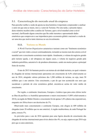 CARPE EBORA HOTEL - MAIO DE 2016 35
Análise de Mercado- Caracterização do Setor Hoteleiro
5.1. Caracterização do mercado atual da empresa
Para perceber melhor a razão da aposta na área hoteleira é importante compreender e analisar
o setor em que esta se insere, isto é, o setor do Turismo. Por esta razão, o presente tópico
deste relatório incidirá sobre a análise do Turismo, quer a nível mundial como a nível
nacional, clarificando alguns conceitos que lhe estão inerentes e apresentando dados
estatísticos que comprovem a sua importância para a economia global e nacional e a razão de
ser uma área que motiva tanto interesse no seu investimento.
5.1.1. Turismo no Mundo
A World Tourism Organization caracteriza o turismo como um “fenómeno económico
e social” que tem vindo a crescer continuadamente, tornando-se mesmo num dos setores a nível
mundial com o crescimento económico mais rápido. Atualmente, o volume de negócios gerado
pelo turismo iguala, e até ultrapassa em alguns casos, o volume de negócios gerado pela
indústria petrolífera, automóvel e de produtos alimentares, sendo em muitos países a principal
fonte de receitas.
O ano de 2015 foi bastante positivo em termos de atividade turística, no qual o número
de chegadas de turistas internacionais apresentou um crescimento de 4,4% relativamente ao
ano de 2014, atingindo valores próximos dos 1,200 milhões de turistas, ou seja, mais 50
milhões que o ano anterior. Este crescimento, a par do que tem acontecido nos anos que
sucederam o período de crise económica global, encontra-se acima do valor médio de
crescimento.
Por região, o continente Americano, Europeu e Asiático (que para estes efeitos inclui
as ilhas do pacífico e a Austrália) apresentaram o maior crescimento (+5,00% relativamente a
2014), na região do Médio Oriente o crescimento foi de apenas 3,4% (abaixo das expectativas),
enquanto em África houve um decréscimo de 3%.
Observando mais concretamente o continente Europeu, este chegou às 609 milhões de
chegadas (mais 28 milhões que no ano anterior). A região mediterrânea, de onde Portugal faz
parte, cresceu 5%.
As previsões para o ano de 2016 apontam para uma ligeira descida do crescimento das
chegadas de turistas internacionais para níveis abaixo dos 4%, ou seja, espera-se que 2016 seja
pior que os anos anteriores.
 