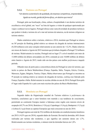 CARPE EBORA HOTEL - MAIO DE 2016 36
5.1.2. Turismo em Portugal
“Um destino sustentável e de qualidade, de empresas competitivas, empreendedor,
ligado ao mundo, gerido de forma eficaz, um destino que marca”
Portugal, pela sua localização, clima, cultura e hospitalidade é um destino turístico de
excelência a nível global, um “must” na lista de lugares a visitar de qualquer apaixonado por
viajar e conhecer novos lugares. Portugal oferece uma vasta diversidade de produtos turísticos
que podem ir desde o turismo de sol e mar até turismo de natureza, ou do turismo religioso ao
turismo náutico.
Dados estatísticos sobre o turismo, relativos a 2014, mostram que Portugal se situava
na 36ª posição do Ranking global relativo ao número de chegada de turistas internacionais
(9,320 milhares) com uma variação relativamente ao ano anterior de +12,3%. Dados relativos
aos meses de Janeiro a Agosto de 2015 mostram que já tinham chegado a Portugal 7,9 milhares
de turistas. Relativamente às receitas, Portugal está no lugar 27 a nível mundial com mais de
13,800 milhões de dólares arrecadados em 2014, contando já com 10,800 milhões de dólares
entre Janeiro e Agosto de 2015, tendo sido um dos países com melhor performance naquele
período.
Olhando mais de perto para a concorrência direta de Portugal no setor do turismo, que
inclui os países da Bacia Mediterrânea (França, Espanha, Itália, Turquia, Grécia, Croácia,
Marrocos, Egipto, Bulgária, Tunísia, Chipre, Malta) observamos que Portugal se encontra na
9ª posição no ranking relativo ao número de chegadas de turistas, ranking esse liderado pela
França, Espanha e Itália. Relativamente às receitas obtidas no ano de 2014, Portugal ficou pelo
6º lugar onde Espanha foi o país com mais receitas dos países da Bacia Mediterrânea.
5.1.3. Hotelaria em Portugal
Segundo dados da Organização mundial do Turismo relativos à performance da
hotelaria, concluímos que o setor hoteleiro tem mantido a sua tendência de crescimento,
permitindo ao continente Europeu manter a liderança como região com maiores níveis de
ocupação (65,7% em 2014). Bratislava (+5,8 p.p), Copenhaga (+5,4 p.p), Budapeste (+5,3 p.p)
e Lisboa (5,1 p.p) foram as capitais Europeias que mais cresceram no ano de 2014.
Portugal registou um total de 55,6 milhões de dormidas em estabelecimentos hoteleiros
em 2015 (+0,5% que em 2014), segundo dados do Eurostat. Do total de dormidas, 66% foram
realizadas por turistas não residentes, o que significa um aumento destes em 1,7%.
Relativamente aos turistas residentes, o número total de dormidas baixou em 1,8%.
 