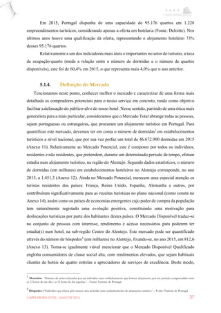 CARPE EBORA HOTEL - MAIO DE 2016 37
Em 2015, Portugal dispunha de uma capacidade de 95.176 quartos em 1.228
empreendimentos turísticos, considerando apenas a oferta em hotelaria (Fonte: Deloitte). Nos
últimos anos houve uma qualificação da oferta, representando o alojamento hoteleiro 73%
desses 95.176 quartos.
Relativamente a um dos indicadores mais úteis e importantes no setor do turismo, a taxa
de ocupação-quarto (mede a relação entre o número de dormidas e o número de quartos
disponíveis), este foi de 60,4% em 2015, o que representa mais 4,0% que o ano anterior.
5.1.4. Definição do Mercado
Tencionamos neste ponto, conhecer melhor o mercado e caracterizar de uma forma mais
detalhada os compradores potenciais para o nosso serviço em concreto, tendo como objetivo
facilitar a delineação do público-alvo do nosso hotel. Nesse sentido, partindo de uma ótica mais
generalista para a mais particular, consideramos que o Mercado Total abrange todas as pessoas,
sejam portuguesas ou estrangeiras, que procuram um alojamento turístico em Portugal. Para
quantificar este mercado, devemos ter em conta o número de dormidas1
em estabelecimentos
turísticos a nível nacional, que por sua vez perfaz um total de 46.672.900 dormidas em 2015
(Anexo 11). Relativamente ao Mercado Potencial, este é composto por todos os indivíduos,
residentes e não residentes, que pretendem, durante um determinado período de tempo, efetuar
estadia num alojamento turístico, na região do Alentejo. Segundo dados estatísticos, o número
de dormidas (em milhares) em estabelecimentos hoteleiros no Alentejo corresponde, no ano
2015, a 1.451,3 (Anexo 12). Ainda no Mercado Potencial, merecem uma especial atenção os
turistas residentes dos países: França, Reino Unido, Espanha, Alemanha e outros, por
contribuírem significativamente para as receitas turísticas no plano nacional (como consta no
Anexo 14), assim como os países de economias emergentes cujo poder de compra da população
tem naturalmente registado uma evolução positiva, constituindo uma motivação para
deslocações turísticas por parte dos habitantes destes países. O Mercado Disponível traduz-se
no conjunto de pessoas com interesse, rendimento e acesso necessários para poderem ter
estadia(s) num hotel, na sub-região Centro do Alentejo. Este mercado pode ser quantificado
através do número de hóspedes2
(em milhares) no Alentejo, fixando-se, no ano 2015, em 812,6
(Anexo 13). Torna-se igualmente viável mencionar que o Mercado Disponível Qualificado
engloba consumidores de classe social alta, com rendimentos elevados, que sejam habituais
clientes de hotéis de quatro estrelas e apreciadores de serviços de excelência. Deste modo,
1
Dormidas - ‘Número de noites efetuadas por um indivíduo num estabelecimento que fornece alojamento, por um período compreendido entre
as 12 horas de um dia e as 12 horas do dia seguinte.’ – Fonte: Turismo de Portugal
2
Hóspedes – ‘Indivíduo que efetua pelo menos uma dormida num estabelecimento de alojamento turístico.’ – Fonte: Turismo de Portugal
 