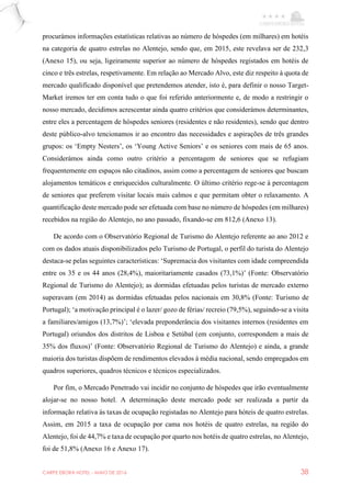 CARPE EBORA HOTEL - MAIO DE 2016 38
procurámos informações estatísticas relativas ao número de hóspedes (em milhares) em hotéis
na categoria de quatro estrelas no Alentejo, sendo que, em 2015, este revelava ser de 232,3
(Anexo 15), ou seja, ligeiramente superior ao número de hóspedes registados em hotéis de
cinco e três estrelas, respetivamente. Em relação ao Mercado Alvo, este diz respeito à quota de
mercado qualificado disponível que pretendemos atender, isto é, para definir o nosso Target-
Market iremos ter em conta tudo o que foi referido anteriormente e, de modo a restringir o
nosso mercado, decidimos acrescentar ainda quatro critérios que considerámos determinantes,
entre eles a percentagem de hóspedes seniores (residentes e não residentes), sendo que dentro
deste público-alvo tencionamos ir ao encontro das necessidades e aspirações de três grandes
grupos: os ‘Empty Nesters’, os ‘Young Active Seniors’ e os seniores com mais de 65 anos.
Considerámos ainda como outro critério a percentagem de seniores que se refugiam
frequentemente em espaços não citadinos, assim como a percentagem de seniores que buscam
alojamentos temáticos e enriquecidos culturalmente. O último critério rege-se à percentagem
de seniores que preferem visitar locais mais calmos e que permitam obter o relaxamento. A
quantificação deste mercado pode ser efetuada com base no número de hóspedes (em milhares)
recebidos na região do Alentejo, no ano passado, fixando-se em 812,6 (Anexo 13).
De acordo com o Observatório Regional de Turismo do Alentejo referente ao ano 2012 e
com os dados atuais disponibilizados pelo Turismo de Portugal, o perfil do turista do Alentejo
destaca-se pelas seguintes características: ‘Supremacia dos visitantes com idade compreendida
entre os 35 e os 44 anos (28,4%), maioritariamente casados (73,1%)’ (Fonte: Observatório
Regional de Turismo do Alentejo); as dormidas efetuadas pelos turistas de mercado externo
superavam (em 2014) as dormidas efetuadas pelos nacionais em 30,8% (Fonte: Turismo de
Portugal); ‘a motivação principal é o lazer/ gozo de férias/ recreio (79,5%), seguindo-se a visita
a familiares/amigos (13,7%)’; ‘elevada preponderância dos visitantes internos (residentes em
Portugal) oriundos dos distritos de Lisboa e Setúbal (em conjunto, correspondem a mais de
35% dos fluxos)’ (Fonte: Observatório Regional de Turismo do Alentejo) e ainda, a grande
maioria dos turistas dispõem de rendimentos elevados à média nacional, sendo empregados em
quadros superiores, quadros técnicos e técnicos especializados.
Por fim, o Mercado Penetrado vai incidir no conjunto de hóspedes que irão eventualmente
alojar-se no nosso hotel. A determinação deste mercado pode ser realizada a partir da
informação relativa às taxas de ocupação registadas no Alentejo para hóteis de quatro estrelas.
Assim, em 2015 a taxa de ocupação por cama nos hotéis de quatro estrelas, na região do
Alentejo, foi de 44,7% e taxa de ocupação por quarto nos hotéis de quatro estrelas, no Alentejo,
foi de 51,8% (Anexo 16 e Anexo 17).
 