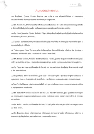 Agradecimentos
Ao Professor Doutor Renato Pereira, por toda a sua disponibilidade e constantes
esclarecimentos ao longo de toda a elaboração do projeto.
Ao Dr. Vitor Silva, Diretor do Dep. De Recursos Humanos, do Hotel Intercontinental, por toda
a disponibilidade, informação, esclarecimentos prestados ao longo do projeto.
Ao Dr. Nuno Sequeira, Diretor do Hotel Palace Monte Real, pela disponibilidade e informações
relativas ao processo produtivo.
À Arquiteta Sofia Pimentel por toda as informações referentes às alterações necessárias para a
remodelação do edifício.
À Fisioterapeuta Sara Tavares pelas informações disponibilizadas relativas às técnicas e
materiais necessários para a vertente de saúde e bem-estar.
Ao Dr. Hélder Gomes, Gerente do Hotel Palace Fundão, por ter disponibilizado informações
sobre as matérias-primas e outros inputs necessários, assim como os principais fornecedores.
Ao Sr. Paulo Azevedo, colaborador da Zurich, por nos ter feito a simulação do seguro do hotel
e dos trabalhadores.
Ao Engenheiro Bruno Constantino, por toda a sua dedicação e por nos ter providenciado o
orçamento para as obras necessárias ao hotel e as licenças necessárias, para o seu arranque.
À Sra. Cecília Mateus, colaboradora da Belcozi, que nos forneceu um orçamento dos utensílios
e equipamentos necessários.
Ao Sr. Bernardo Vitorino, cozinheiro do The Lake Resort Vilamoura, pela ajuda na elaboração
da ementa, com os gastos relacionados com a cozinha e com o número necessário de pessoas
na cozinha.
Ao Sr. André Loureiro, colaborador do Hotel S. José, pelas informações relativas aos processos
de front-office.
Ao Sr. Francisco José, colaborador da Eboraguas, por nos ter dado informações relativas à
manutenção da piscina, nomeadamente, os custos inerentes.
 