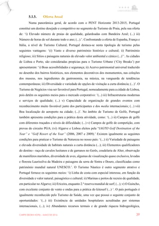 CARPE EBORA HOTEL - MAIO DE 2016 39
5.1.5. Oferta Atual
Numa panorâmica geral, de acordo com o PENT Horizonte 2013-2015, Portugal
constitui um destino desejado e competitivo no segmento de Turismo de Praia, pela sua oferta
de: ‘i) Elevado número de praias de qualidade, galardoadas com Bandeira Azul; (...) iii)
Número de horas de sol durante todo o ano; (...).’. Confrontando a oferta de Espanha, França e
Itália, a nível de Turismo Cultural, Portugal destaca-se nesta tipologia de turismo pelas
seguintes vantagens: ‘(i) Vasto e diverso património histórico e cultural; ii) Património
religioso; iii) Sítios e paisagens naturais de elevado valor ambiental e cénico (...)’’. As cidades
de Lisboa e Porto, são consideradas propícias para o Turismo Urbano (‘City Breaks’) por
apresentarem: ‘i) Boas acessibilidades e segurança; ii) Acervo patrimonial universal traduzido
no desenho dos bairros históricos, nos elementos decorativos dos monumentos, nas coleções
dos museus, nos ingredientes da gastronomia, na música, na vanguarda de tendências
contemporâneas; iii) Diversidade e variedade de opções de visitação a curta distância; (...)’. O
Turismo de Negócios visa ser favorável para Portugal, nomeadamente para a cidade de Lisboa,
pois detém os seguintes meios para o mercado corporativo: ‘(...) iii) Infraestruturas modernas
e serviços de qualidade; (...) v) Capacidade de organização de grandes eventos com
reconhecimento muito favorável junto dos participantes e dos media internacionais; (...) vii)
Boa localização do aeroporto na cidade; (...)’. No âmbito de Turismo de Golfe, Portugal
também apresenta condições para a prática desta atividade, como: ‘(...) ii) Campos de golfe
com diferentes traçados e níveis de dificuldade; (...) v) Campos de golfe de competição, com
provas do circuito PGA; (vi) Algarve e Lisboa eleitos pela “IAGTO Golf Destination of the
Year” e “Golf Resort of the Year” (2006, 2007 e 2009).’ Existem igualmente as seguintes
condições para praticar o Turismo de Natureza no nosso país: ‘(...) ii) Variedade de paisagens
e elevada diversidade de habitats naturais a curta distância (...); iii) Elementos qualificadores
do destino - raça de cavalos lusitanos e de garranos no Gerês, coudelaria de Alter, observação
de mamíferos marinhos, diversidade de aves, algumas de visualização quase exclusiva, levadas
e floresta Laurissilva da Madeira e paisagens da serra de Sintra e Douro, classificadas como
património mundial natural UNESCO.’. O Turismo Náutico é outro segmento atrativo e
Portugal fornece os seguintes meios: ‘i) Linha de costa com especial interesse, em função da
diversidade e valor natural, paisagístico e cultural; ii) Marinas e portos de recreio de qualidade,
em particular no Algarve; iii) Ericeira, enquanto 2.ª reserva mundial de surf; (...); v) O Guincho,
com excelente conjunto de vento e ondas para a prática do kitesurf (...) ‘. O país português é
igualmente reconhecido pelo Turismo de Saúde, uma vez que possui o seguinte conjunto de
oportunidades: ‘(...) iii) Existência de unidades hospitalares acreditadas por sistemas
internacionais, (...); iv) Abundantes recursos termais e de grande riqueza hidrogeológica,
 