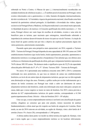 CARPE EBORA HOTEL - MAIO DE 2016 40
sobretudo no Norte e Centro; v) Marcas de spas (...) internacionalmente reconhecidas em
unidades hoteleiras de referência no país; (...). É também possível encontrar em Portugal, vários
eventos relacionados com a gastronomia e o vinho, bastante divulgadas internacionalmente,
devido à existência de: ‘i) Variedade e riqueza da gastronomia nacional, classificada como bem
imaterial do património cultural português; ii) Qualidade e diversidade dos vinhos, alguns
exclusivos de Portugal (Porto e Madeira); iii) Doçaria tradicional e conventual muito apreciada;
iv) Qualidade do peixe e do marisco; v) Crescente qualificação dos chefes nacionais (...) ‘. Em
suma, Portugal oferece um vasto leque de escolhas de atividades, eventos e uma série de
benefícios para os turistas, quer nacionais quer estrangeiros, intensificando sobretudo a
importância do contínuo desenvolvimento do nosso rico país na veia de Turismo. A criação do
nosso hotel de quatro estrelas tem por trás o objetivo de explorar precisamente alguns dos
vários potenciais, anteriormente enumerados.
Passando agora para uma perspetiva mais operacional, em 2014, segundo o Turismo
2020 – Turismo de Portugal, Portugal dispunha de uma capacidade de 309.195 camas em 2.048
estabelecimentos hoteleiros (que inclui hotéis, hotéis-apartamentos, pousadas, apartamentos e
aldeamentos turísticos e as antigas pensões e hospedarias). É de salientar que, nos últimos anos
verificou-se o fenómeno da qualificação da oferta, pelo que o alojamento hoteleiro representava
74.8% dessas 309.195 camas. ‘De destacar ainda o significativo peso de 52,2% da capacidade
oferecida pelos 804 hotéis de 5*, 4* e 3*.’ (Fonte: Turismo 2020 – Turismo de Portugal).
No anexo 18 é apresentada uma tendência crescente entre 2007 e 2014 e certamente
continuada nos anos posteriores, no que toca ao número de camas nos estabelecimentos
hoteleiros, ao invés de em outros tipos de alojamentos turísticos, que por sua vez têm registado
uma diminuição ao longo dos anos. Portanto, o gráfico acaba por revelar indiretamente que o
número de hotéis existentes em Portugal tem vindo a subir em detrimento de outros
alojamentos turísticos não hoteleiros, sendo esta informação uma mais-valia para o projeto em
causa, dado que o nosso negócio se insere no ramo de hotelaria. Em 2015, estava prevista a
abertura de 627 empreendimentos turísticos de quatro estrelas, correspondendo a 61.566
quartos/apartamentos (Fonte: Deloitte - Atlas da Hotelaria 2015 - 10ª edição).
Uma vez que, o nosso empreendimento turístico é um hotel com classificação de quatro
estrelas, chegámos ao consenso que para este projeto, iremos necessitar de analisar
fundamentalmente a oferta atual que diz respeito aos hotéis de categoria de 4 estrelas. Deste
modo, no ano de 2014 estavam em atividade, na região de Alentejo, vinte e dois hotéis de 4
estrelas (Anexo 19 e Anexo 20), correspondendo a 1.180 quartos.
A última análise deste ponto vai incidir na oferta turística da região do Alentejo, visto
que é nesta região que o nosso empreendimento turístico se irá localizar efetivamente.
 