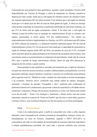 CARPE EBORA HOTEL - MAIO DE 2016 41
Começando por uma perspetiva mais quantitativa, segundo o plano estratégico Turismo 2020
disponibilizado por Turismo de Portugal, a oferta de alojamento no Alentejo encontra-se
dispersa por toda a região, sendo que as sub-regiões do Alentejo Litoral e do Alentejo Central
em conjunto representam 64% da oferta existente. É de salientar que a sub-região do Alentejo
litoral por si só detém mais de 40% do total da oferta global da região. A oferta no Alentejo
relativamente à tipologia de alojamentos é igualmente distribuída de uma forma uniforme, em
que 57% da oferta total da região corresponde a hotéis. É de referir que ‘a sub-região do
Alentejo Litoral diversifica mais na tipologia de estabelecimentos do que as restantes sub-
regiões, representado os hotéis apenas 15% dos estabelecimentos.’. Em relação aos
empreendimentos turísticos implementados no Alentejo, em 2014, verificamos que 60% destes
são TER e parques de campismo, e o alojamento hoteleiro representa apenas 30% do total de
empreendimentos (Anexo 21). Foi nos possível reter ainda que, a capacidade de alojamento na
região do Alentejo registou desde 2007 até 2014, um aumento de cerca de 31,5%, revelando
assim uma forte aposta da região alentejana no investimento da sua própria oferta turística. Este
crescimento sentiu-se maioritariamente no alojamento do tipo hoteleiro, tendo sido de cerca de
92%, para o período de tempo anteriormente referido, dentro do qual 68% pertencem às
categorias de três estrelas e quatro estrelas.
Numa perspetiva mais qualitativa, escusado será mencionar que a região do Alentejo é
rica pela sua oferta de recursos turísticos variados e diferenciadores, principalmente a nível de
património edificado, natural, histórico e imaterial, e tenciona ser reconhecida essencialmente
pelos seguintes motivos: ‘Mochila às costas’, estando este relacionado ao turismo de paisagens
e de aventuras; ‘Seniores ativos’ conferindo uma estadia repleta de sabores, paisagens,
artesanato e heranças do passado; ‘Escapadela a dois’, explicada pela combinação de
património natural com o modernismo, que permite a oferta de experiências e atividades únicas,
românticas e relaxantes (‘Porque não há pressa, há passeios a cavalo e de charrete pela manhã
ou ao fim da tarde.’ – Fonte: Visit Alentejo) e, finalmente, o último motivo mas não menos
importante, consiste no conceito de ‘Férias em Família’ que tal como o nome indica, promove
o turismo coletivo, com ocorrência frequente aos fins-de-semana ou em férias prolongadas.
5.1.6. Procura Atual
Como é do conhecimento geral, o perfil do consumidor tem vindo a sofrer algumas
alterações, como consequência de vertentes económicas, demográficas, culturais, sociais, etc.,
nomeadamente no setor de Turismo. Atualmente, segundo o PENT 2013-2015, os
consumidores são cada vez mais adeptos da racionalização do consumo e dão mais importância
à relação qualidade/preço percebida. Por outro lado, a procura confronta uma crescente
 