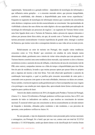 CARPE EBORA HOTEL - MAIO DE 2016 42
segmentação, ‘destacando-se a geração milénio – dependente de tecnologias de informação e
que influencia outras gerações – e o crescente mercado sénior, que procura tranquilidade,
conforto e estabilidade, não obstante a disponibilidade para testar novas experiências.’
Enquanto no segmento de tecnologias de informação retemos que o aumento da concorrência
entre destinos e empresas ocorre devido essencialmente ao crescimento ‘das oportunidades de
visibilidade e alcance das suas ofertas nas redes digitais e da sua capacidade para aplicação de
tecnologia de informação aos processos de negócio.’, no segmento do Turismo Sénior existe
uma forte ligação deste com o Turismo de Natureza, dada a procura de espaços relaxantes e
calmos por pessoas desta faixa etária, em que, de acordo com o Turismo de Portugal, estes
turistas procuram essencialmente vivenciar experiências de grande valor, interagir e usufruir
da Natureza, que muitas vezes não o conseguiram durante as suas vidas ativas ou mais jovem.
Relativamente ao setor de turismo em Portugal, têm surgido várias tendências
crescentes como os ‘City Breaks’ que consistem em estadias de curta duração numa
determinada cidade, geralmente com o intuito de visitar várias atrações que esta apresenta. O
Turismo Interno constitui uma outra tendência deste mercado, cujo aumento se deve a factores
económicos (como o aumento da taxa de inflação, o decréscimo da taxa de crescimento real do
PIB, entre outros), campanhas internas ou a falta de tempo e disponibilidade para tirar férias
fora do país de residência, levando a que muitas pessoas optem por passar férias no próprio
país e algumas até mesmo a não tirar férias. Tem sido observado igualmente o aumento da
combinação lazer-negócio, o qual se justifica pela crescente necessidade de estar perto e
conectado com as pessoas com quem se tem mais afinidades, interesses ou ideias em comum.
Nesse sentido, o turista de negócios acaba geralmente por se fazer acompanhar nas suas viagens
e/ou prolongar a sua estadia por mais alguns dias, aproveitando desta forma a deslocação em
negócios para a prática do lazer.
Através dos dados estatísticos de 2014, divulgados pela Pordata e Turismo de Portugal,
(Anexo 11 e Anexo 22) referentes a Portugal, podemos verificar que ocorreu, face a 2013, um
aumento de todos os indicadores em análise, o que resultou no crescimento do turismo
nacional. É essencial referir que este crescimento se deveu essencialmente ao elevado número
de hóspedes e dormidas, efetuadas pelos residentes e não residentes, e aos proveitos de
aposento, como podemos verificar no Anexo 14.
No ano passado, o tipo de alojamento turístico mais procurado pelos turistas nacionais
e estrangeiros, em Portugal, foi o hotel, que por sua vez, contou com um total de 32.337,0
dormidas e 13.143,0 hóspedes, sendo que dentro destes os de classificação de 4 estrelas foram
 