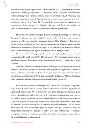 CARPE EBORA HOTEL - MAIO DE 2016 43
os que tiveram maior peso, apresentando 15.470,2 dormidas e 5.915,5 hóspedes. Seguiram-se
os hotéis de 3 estrelas que registaram 7.243,4 dormidas e 3.280,7 hóspedes, e posteriormente
os hotéis de categoria de 5 estrelas, contando com 6.393,1 dormidas e 2.220,7 hóspedes. É de
acrescentar ainda que o segundo tipo de alojamento turístico mais procurado é o hotel-
apartamento (Anexo 23 e Anexo 24). A partir destes dados é possível deduzir que os
consumidores destes serviços em Portugal, têm uma preferência por estadias em
estabelecimentos hoteleiros e não em aldeamentos ou pousadas, por exemplo.
De acordo com o plano estratégico Turismo 2020 disponibilizado pelo Turismo de
Portugal, ‘a região alentejana registou 2,4 milhões de dormidas no total dos empreendimentos
turísticos, em 2014, representando o alojamento hoteleiro 51%.’ (Anexo 25). Dito isto, em
2014 registou-se um valor de 1,2 milhões de dormidas apenas nos alojamentos hoteleiros, que
representam o maior peso das dormidas da região. A sua distribuição pelo território é dispersa,
sendo a maior concentração nas regiões do Alentejo Central e Alentejo Litoral.
Observando o Anexo 26, é possível deduzir que a evolução das dormidas constatou um
crescimento médio anual, entre 2007 e 2014, de apenas 1,7%. No entanto, assistiu-se a um
significativo aumento do mercado externo, que atingiu no ano de 2014, cerca de 35% das
dormidas.
Segundo a informação tratada por Turismo de Portugal, os cinco principais mercados
emissores (por ordem crescente em termos de contribuição) desta região são a Espanha, a
França, o Brasil, a Alemanha e o Reino Unido, que juntamente com o mercado interno
concentram aproximadamente 86,8% do total das dormidas da Região do Alentejo. Contudo, a
maior quota de mercado da região pertence ao mercado interno com 66,2%.
Para finalizar esta análise, importa agora saber como é que esta procura se comporta ao
longo do ano. A procura para o Alentejo, verificou o fenómeno de aumento significativo da
sazonalidade entre os anos 2007 e 2014, sempre com maior frequência nos meses de época
alta, ou seja, Julho, Agosto e Setembro. Apesar de tudo, a sazonalidade deve ser cada vez mais
um problema menos preocupante para esta região, devido a uma série de fatores como a procura
crescente e frequente de espaços que proporcionam tranquilidade e novas experiências longe
do ambiente citadino e cosmopolita; a tendência de passar mini-férias, fins-de-semana
prolongados em locais relativamente perto das cidades, mas que fornecem as condições
anteriormente mencionadas; melhoria de preços dos voos internacionais e nacionais,
conseguida pela força de vendas das companhias de voo low-cost, assim como uma melhoria
das acessibilidades de uma forma geral.
 