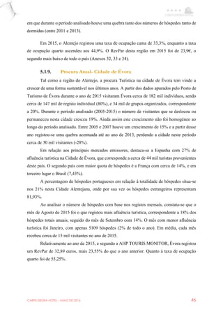 CARPE EBORA HOTEL - MAIO DE 2016 46
em que durante o período analisado houve uma quebra tanto dos números de hóspedes tanto de
dormidas (entre 2011 e 2013).
Em 2015, o Alentejo registou uma taxa de ocupação cama de 33,3%, enquanto a taxa
de ocupação quarto ascendeu aos 44,9%. O RevPar desta região em 2015 foi de 23,9€, o
segundo mais baixo de todo o país (Anexos 32, 33 e 34).
5.1.9. Procura Atual- Cidade de Évora
Tal como a região do Alentejo, a procura Turística na cidade de Évora tem vindo a
crescer de uma forma sustentável nos últimos anos. A partir dos dados apurados pelo Posto de
Turismo de Évora durante o ano de 2015 visitaram Évora cerca de 182 mil indivíduos, sendo
cerca de 147 mil de registo individual (80%), e 34 mil de grupos organizados, correspondente
a 20%. Durante o período analisado (2005-2015) o número de visitantes que se deslocou ou
permaneceu nesta cidade cresceu 19%. Ainda assim este crescimento não foi homogéneo ao
longo do período analisado. Entre 2005 e 2007 houve um crescimento de 15% e a partir desse
ano registou-se uma quebra acentuada até ao ano de 2013, perdendo a cidade neste período
cerca de 30 mil visitantes (-28%).
Em relação aos principais mercados emissores, destaca-se a Espanha com 27% de
afluência turística na Cidade de Évora, que corresponde a cerca de 44 mil turistas provenientes
deste país. O segundo país com maior quota de hóspedes é a França com cerca de 14%, e em
terceiro lugar o Brasil (7,43%).
A percentagem de hóspedes portugueses em relação à totalidade de hóspedes situa-se
nos 21% nesta Cidade Alentejana, onde por sua vez os hóspedes estrangeiros representam
81,93%.
Ao analisar o número de hóspedes com base nos registos mensais, constata-se que o
mês de Agosto de 2015 foi o que registou mais afluência turística, correspondente a 18% dos
hóspedes totais anuais, seguido do mês de Setembro com 14%. O mês com menor afluência
turística foi Janeiro, com apenas 5109 hóspedes (2% de todo o ano). Em média, cada mês
recebeu cerca de 15 mil visitantes no ano de 2015.
Relativamente ao ano de 2015, e segundo a AHP TOURIS MONITOR, Évora registou
um RevPar de 32,89 euros, mais 23,55% do que o ano anterior. Quanto à taxa de ocupação
quarto foi de 55,25%.
 