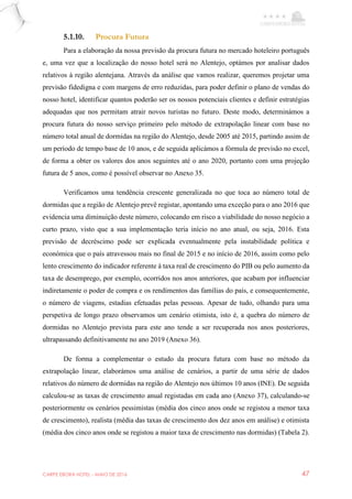 CARPE EBORA HOTEL - MAIO DE 2016 47
5.1.10. Procura Futura
Para a elaboração da nossa previsão da procura futura no mercado hoteleiro português
e, uma vez que a localização do nosso hotel será no Alentejo, optámos por analisar dados
relativos à região alentejana. Através da análise que vamos realizar, queremos projetar uma
previsão fidedigna e com margens de erro reduzidas, para poder definir o plano de vendas do
nosso hotel, identificar quantos poderão ser os nossos potenciais clientes e definir estratégias
adequadas que nos permitam atrair novos turistas no futuro. Deste modo, determinámos a
procura futura do nosso serviço primeiro pelo método de extrapolação linear com base no
número total anual de dormidas na região do Alentejo, desde 2005 até 2015, partindo assim de
um período de tempo base de 10 anos, e de seguida aplicámos a fórmula de previsão no excel,
de forma a obter os valores dos anos seguintes até o ano 2020, portanto com uma projeção
futura de 5 anos, como é possível observar no Anexo 35.
Verificamos uma tendência crescente generalizada no que toca ao número total de
dormidas que a região de Alentejo prevê registar, apontando uma exceção para o ano 2016 que
evidencia uma diminuição deste número, colocando em risco a viabilidade do nosso negócio a
curto prazo, visto que a sua implementação teria início no ano atual, ou seja, 2016. Esta
previsão de decréscimo pode ser explicada eventualmente pela instabilidade política e
económica que o país atravessou mais no final de 2015 e no início de 2016, assim como pelo
lento crescimento do indicador referente à taxa real de crescimento do PIB ou pelo aumento da
taxa de desemprego, por exemplo, ocorridos nos anos anteriores, que acabam por influenciar
indiretamente o poder de compra e os rendimentos das famílias do país, e consequentemente,
o número de viagens, estadias efetuadas pelas pessoas. Apesar de tudo, olhando para uma
perspetiva de longo prazo observamos um cenário otimista, isto é, a quebra do número de
dormidas no Alentejo prevista para este ano tende a ser recuperada nos anos posteriores,
ultrapassando definitivamente no ano 2019 (Anexo 36).
De forma a complementar o estudo da procura futura com base no método da
extrapolação linear, elaborámos uma análise de cenários, a partir de uma série de dados
relativos do número de dormidas na região do Alentejo nos últimos 10 anos (INE). De seguida
calculou-se as taxas de crescimento anual registadas em cada ano (Anexo 37), calculando-se
posteriormente os cenários pessimistas (média dos cinco anos onde se registou a menor taxa
de crescimento), realista (média das taxas de crescimento dos dez anos em análise) e otimista
(média dos cinco anos onde se registou a maior taxa de crescimento nas dormidas) (Tabela 2).
 