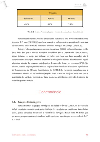 CARPE EBORA HOTEL - MAIO DE 2016 48
Cenários
Pessimista Realista Otimista
-1,4% 4,0% 7,9%
Para uma análise mais próxima da realidade, elaborou-se uma previsão num horizonte
temporal de 5 anos (2015-2020) com base no cenário realista, ou seja, considerando uma taxa
de crescimento anual de 4% no número de dormidas na região do Alentejo (Anexo 38).
Esta previsão aponta para um aumento de cerca de 300 000 mil dormidas nesta região
em 5 anos, pelo que se trata de excelentes indicadores para o Carpe Ebora Hotel. Contudo,
como tínhamos a noção que elaborar previsões com base em fatos passados não é
completamente fidedigno, tentámos determinar a evolução do número de dormidas na região
alentejana através do processo metodológico de regressão linear, no programa SPSS. No
entanto, durante a aplicação deste método e após termos consultado as docentes especialistas
do Departamento de Métodos Quantitativos, do ISCTE-IUL, chegámos à conclusão que a
dimensão da amostra era de fato muito pequena e que existia um desajuste deste fator com a
quantidade das variáveis explicativas. Deste modo, não abordámos a previsão do número de
dormidas por este método.
Concorrência
6.1. Grupos Estratégicos
Para definirmos os grupos estratégicos da cidade de Évora (Anexo 39) é necessário
definir estratégias competitivas do sector hoteleiro. As estratégias que escolhemos foram: baixo
custo, grande variedade de serviços e variedade de serviços a baixo custo. Os hotéis que
pertencem aos grupos estratégicos são os hotéis que foram identificados na concorrência de 1º
e 2º nível.
Tabela 2: Cenários Pessimista, Realista e Otimista da procura futura (fonte: Própria)
 