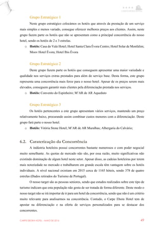 CARPE EBORA HOTEL - MAIO DE 2016 49
Grupo Estratégico 1
Neste grupo estratégico colocámos os hotéis que através da prestação de um serviço
mais simples e menos variado, consegue oferecer melhores preços aos clientes. Assim, neste
grupo fazem parte os hotéis que não se apresentam como a principal concorrência do nosso
hotel, sendo os hotéis de 2 e 3 estrelas.
o Hotéis: Casa do Vale Hotel; Hotel Santa Clara Évora Centro; Hotel Solar de Monfalim;
Moov Hotel Évora; Hotel Ibis Évora
Grupo Estratégico 2
Deste grupo fazem parte os hotéis que conseguem apresentar uma maior variedade e
qualidade nos serviços extras prestados para além do serviço base. Desta forma, este grupo
representa uma concorrência mais feroz para o nosso hotel. Apesar de os preços serem mais
elevados, conseguem garantir mais clientes pela diferenciação prestada nos serviços.
o Hotéis: Convento do Espinheiro; M’AR de AR Aqueduto
Grupo Estratégico 3
Os hotéis pertencentes a este grupo apresentam vários serviços, mantendo um preço
relativamente baixo, procurando assim combinar custos menores com a diferenciação. Deste
grupo fará parte o nosso hotel.
o Hotéis: Vitória Stone Hotel; M’AR de AR Muralhas; Albergaria do Calvário;
6.2. Caraterização da Concorrência
A indústria hoteleira possui concorrentes bastante numerosos e com poder negocial
muito semelhante. As quotas de mercado não são, por essa razão, muito significativas não
existindo dominação de algum hotel neste setor. Apesar disso, as cadeias hoteleiras por terem
mais notoriedade no mercado e trabalharem em grande escala têm vantagem sobre os hotéis
individuais. A nível nacional existiam em 2015 cerca de 1165 hóteis, sendo 378 de quatro
estrelas (Dados retirados do Turismo de Portugal).
O nosso target são as pessoas seniores, sendo que estudos realizados sobre este tipo de
turismo indicam que esta população não gosta de ser tratada de forma diferente. Deste modo o
nosso target não se irá importar de ir para um hotel da concorrência, sendo que não é um critério
muito relevante para analisarmos na concorrência. Contudo, o Carpe Ebora Hotel tem de
apostar na diferenciação e na oferta de serviços personalizados para se destacar dos
concorrentes.
 
