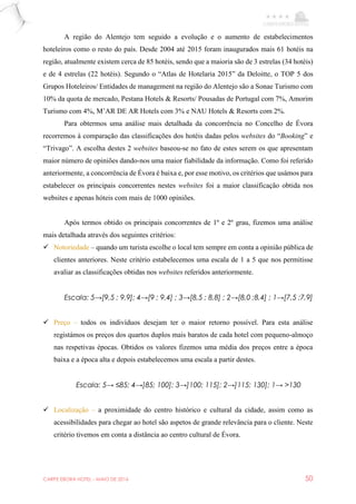 CARPE EBORA HOTEL - MAIO DE 2016 50
A região do Alentejo tem seguido a evolução e o aumento de estabelecimentos
hoteleiros como o resto do país. Desde 2004 até 2015 foram inaugurados mais 61 hotéis na
região, atualmente existem cerca de 85 hotéis, sendo que a maioria são de 3 estrelas (34 hotéis)
e de 4 estrelas (22 hotéis). Segundo o “Atlas de Hotelaria 2015” da Deloitte, o TOP 5 dos
Grupos Hoteleiros/ Entidades de management na região do Alentejo são a Sonae Turismo com
10% da quota de mercado, Pestana Hotels & Resorts/ Pousadas de Portugal com 7%, Amorim
Turismo com 4%, M’AR DE AR Hotels com 3% e NAU Hotels & Resorts com 2%.
Para obtermos uma análise mais detalhada da concorrência no Concelho de Évora
recorremos à comparação das classificações dos hotéis dadas pelos websites do “Booking” e
“Trivago”. A escolha destes 2 websites baseou-se no fato de estes serem os que apresentam
maior número de opiniões dando-nos uma maior fiabilidade da informação. Como foi referido
anteriormente, a concorrência de Évora é baixa e, por esse motivo, os critérios que usámos para
estabelecer os principais concorrentes nestes websites foi a maior classificação obtida nos
websites e apenas hóteis com mais de 1000 opiniões.
Após termos obtido os principais concorrentes de 1º e 2º grau, fizemos uma análise
mais detalhada através dos seguintes critérios:
 Notoriedade – quando um turista escolhe o local tem sempre em conta a opinião pública de
clientes anteriores. Neste critério estabelecemos uma escala de 1 a 5 que nos permitisse
avaliar as classificações obtidas nos websites referidos anteriormente.
Escala: 5→[9,5 ; 9,9]; 4→[9 ; 9,4] ; 3→[8,5 ; 8,8] ; 2→[8,0 ;8,4] ; 1→[7,5 ;7,9]
 Preço – todos os indivíduos desejam ter o maior retorno possível. Para esta análise
registámos os preços dos quartos duplos mais baratos de cada hotel com pequeno-almoço
nas respetivas épocas. Obtidos os valores fizemos uma média dos preços entre a época
baixa e a época alta e depois estabelecemos uma escala a partir destes.
Escala: 5→ ≤85; 4→]85; 100]; 3→]100; 115]; 2→]115; 130]; 1→ >130
 Localização – a proximidade do centro histórico e cultural da cidade, assim como as
acessibilidades para chegar ao hotel são aspetos de grande relevância para o cliente. Neste
critério tivemos em conta a distância ao centro cultural de Évora.
 