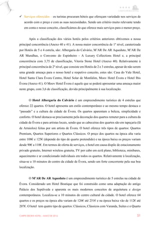 CARPE EBORA HOTEL - MAIO DE 2016 51
 Serviços oferecidos – os turistas procuram hóteis que ofereçam variedade nos serviços de
acordo com o preço e com as suas necessidades. Sendo um critério muito relevante tendo
em conta o nosso conceito, classificámos do que oferece mais serviços para o menor preço.
Após a classificação dos vários hotéis pelos critérios anteriores obtivemos a nossa
principal concorrência (Anexo 40 e 41). A nossa maior concorrência de 1º nível, caraterizada
por Hotéis de 5 e 4 estrela, são: Albergaria do Calvário, M’AR De AR Aqueduto, M’AR De
AR Muralhas, o Convento do Espinheiro - A Luxury Collections Hotel e, a principal
concorrência com 3,75 de classificação, Vitoria Stone Hotel (Anexo 40). Relativamente à
principal concorrência de 2º nível, que consiste em Hotéis de 2 e 3 estrelas, apesar de não serem
uma grande ameaça para o nosso hotel e respetivo conceito, estes são: Casa do Vale Hotel,
Hotel Santa Clara Évora Centro, Hotel Solar de Monfalim, Moov Hotel Évora e Hotel Ibis
Évora (Anexo 41). O Moov Hotel Évora é aquele que se poderá apresentar uma ameaça maior
neste grupo, com 3,6 de classificação, devido principalmente à sua localização.
O Hotel Albergaria do Calvário é um empreendimento turístico de 4 estrelas que
oferece 22 quartos. O hotel apresenta um estilo contemporâneo e ao mesmo tempo destaca o
“passado” e a cultura da cidade de Évora. Os quartos aparentam a beleza, simplicidade e
conforto. O hotel destaca-se precisamente pela decoração dos quartos remeter para a cultura da
cidade de Évora e para artistas locais, sendo que as cabeceiras dos quartos são em tapeçaria (lã
de Arraiolos) feitas por um artista de Évora. O hotel oferece três tipos de quartos: Quartos
Premium, Quartos Superiores e Quartos Clássicos. O preço dos quartos na época alta varia
entre 108€ e 125€ (depende do tipo de quarto pretendido) e na época baixa os preços variam
desde 90€ a 110€. Em termos de oferta de serviços, o hotel em causa dispõe de estacionamento
privado gratuito, Internet wireless gratuita, TV por cabo em ecrã plano, biblioteca, minibares,
aquecimento e ar condicionado individuais em todos os quartos. Relativamente à localização,
situa-se a 10 minutos do centro da cidade de Évora, sendo um forte concorrente pela sua boa
localização.
O M’AR De AR Aqueduto é um empreendimento turístico de 5 estrelas na cidade de
Évora. Considerado um Hotel Boutique que foi construído como uma adaptação do antigo
Palácio dos Sepúlveda e aparenta os mais modernos conceitos de arquitetura e design
contemporâneos. Localiza-se a 10 minutos do centro cultural da cidade. O hotel oferece 64
quartos e os preços na época alta variam de 126€ até 251€ e na época baixa vão de 112€ até
207€. O hotel tem quatro tipo de quartos: Clássicos, Clássicos com Varanda, Suítes e o Quarto
 