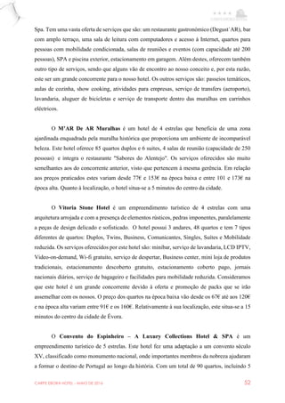 CARPE EBORA HOTEL - MAIO DE 2016 52
Spa. Tem uma vasta oferta de serviços que são: um restaurante gastronómico (Degust`AR), bar
com amplo terraço, uma sala de leitura com computadores e acesso à Internet, quartos para
pessoas com mobilidade condicionada, salas de reuniões e eventos (com capacidade até 200
pessoas), SPA e piscina exterior, estacionamento em garagem. Além destes, oferecem também
outro tipo de serviços, sendo que alguns vão de encontro ao nosso conceito e, por esta razão,
este ser um grande concorrente para o nosso hotel. Os outros serviços são: passeios temáticos,
aulas de cozinha, show cooking, atividades para empresas, serviço de transfers (aeroporto),
lavandaria, aluguer de bicicletas e serviço de transporte dentro das muralhas em carrinhos
eléctricos.
O M’AR De AR Muralhas é um hotel de 4 estrelas que beneficia de uma zona
ajardinada enquadrada pela muralha histórica que proporciona um ambiente de incomparável
beleza. Este hotel oferece 85 quartos duplos e 6 suites, 4 salas de reunião (capacidade de 250
pessoas) e integra o restaurante "Sabores do Alentejo". Os serviços oferecidos são muito
semelhantes aos do concorrente anterior, visto que pertencem à mesma gerência. Em relação
aos preços praticados estes variam desde 77€ e 153€ na época baixa e entre 101 e 173€ na
época alta. Quanto à localização, o hotel situa-se a 5 minutos do centro da cidade.
O Vitoria Stone Hotel é um empreendimento turístico de 4 estrelas com uma
arquitetura arrojada e com a presença de elementos rústicos, pedras imponentes, paralelamente
a peças de design delicado e sofisticado. O hotel possui 3 andares, 48 quartos e tem 7 tipos
diferentes de quartos: Duplos, Twins, Business, Comunicantes, Singles, Suítes e Mobilidade
reduzida. Os serviços oferecidos por este hotel são: minibar, serviço de lavandaria, LCD IPTV,
Video-on-demand, Wi-fi gratuito, serviço de despertar, Business center, mini loja de produtos
tradicionais, estacionamento descoberto gratuito, estacionamento coberto pago, jornais
nacionais diários, serviço de bagageiro e facilidades para mobilidade reduzida. Consideramos
que este hotel é um grande concorrente devido à oferta e promoção de packs que se irão
assemelhar com os nossos. O preço dos quartos na época baixa vão desde os 67€ até aos 120€
e na época alta variam entre 91€ e os 160€. Relativamente à sua localização, este situa-se a 15
minutos do centro da cidade de Évora.
O Convento do Espinheiro – A Luxury Collections Hotel & SPA é um
empreendimento turístico de 5 estrelas. Este hotel fez uma adaptação a um convento século
XV, classificado como monumento nacional, onde importantes membros da nobreza ajudaram
a formar o destino de Portugal ao longo da história. Com um total de 90 quartos, incluindo 5
 
