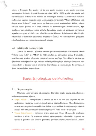 CARPE EBORA HOTEL - MAIO DE 2016 53
suites, a decoração dos quartos vai de um quarto moderno a um quarto conventual
luxuosamente decorado. O preço dos quartos vai de 145€ a 1.095€, a suite com o valor mais
elevado deve-se ao facto de ser batizada em homenagem a um rei. Existem várias ofertas de
packs, sendo algumas parecidas com o nosso conceito, por exemplo “Abrace o Melhor da Vida
durante a sua Reforma!”, o que o torna um forte concorrente ao nosso hotel. O hotel oferece
serviços como: piscina ao ar livre, banheira de hidromassagem interna/aquecida, Spa,
instalações para ginástica, piscina coberta, lavandaria, serviço de concierge, serviços de
negócios, serviços e atividades para a família e acesso à Internet. Relativamente à localização,
o hotel situa-se a uma hora de distância do centro de Évora, e por isso concluímos que quanto
à localização este não representa uma grande ameaça.
6.3. Matriz da Concorrência
Através do Anexo 42 podemos concluir que os nossos maiores concorrentes serão o
“Vitoria Stone Hotel” e o “M’AR De AR Muralhas que apresentam grande diversidade e
semelhança de serviços oferecidos comparativamente ao Carpe Ebora Hotel e são dos que
apresentam menor preço, ou seja, têm uma boa relação entre preços e serviços oferecidos. Para
o nosso hotel se destacar tem de apostar na diversificação e personalização dos serviços, de
forma a serem únicos para o cliente.
Bases Estratégicas de Marketing
7.1. Segmentação
O turismo sénior apresenta três segmentos diferentes: Empty, Young Active Seniors e
seniores com mais de 65 anos.
 Empty Nesters – correspondem a famílias de 45 a 64 anos que dispõem de altos
rendimentos e poder de compra reforçado com a independência dos filhos. Procuram no
turismo a recompensa de uma vida de trabalho, a oportunidade de cuidados específicos de
saúde e bem-estar, assim como a manutenção de boa forma física e psicológica.
 Young Active Seniors – pertencem à faixa etária dos 55 aos 64 anos, são geralmente
saudáveis e ativos. Em termos de turismo são experientes, informados, exigentes em
relação à qualidade dos serviços prestados; procuram ofertas personalizadas (embora
 