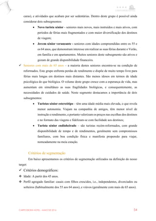 CARPE EBORA HOTEL - MAIO DE 2016 54
caras), e atividades que acabam por ser sedentárias. Dentro deste grupo é possível ainda
considerar dois subsegmentos:
 Novo turista sénior - seniores mais novos, mais instruídos e mais ativos, com
períodos de férias mais fragmentados e com maior diversificação dos destinos
de viagem;
 Jovem sénior veraneante - seniores com idades compreendidas entre os 55 e
os 64 anos, que demonstram interesse em realizar as suas férias durante o Verão,
em família e em apartamentos. Muitos seniores deste subsegmento são ativos e
gozam de grande disponibilidade financeira.
 Seniores com mais de 65 anos – a maioria destes seniores encontra-se na condição de
reformados. Este grupo enfrenta perdas de rendimento e dispõe de muito tempo livre para
férias mais longas em destinos mais distantes. São menos idosos em termos de idade
psicológica do que biológica. O volume deste grupo cresce com a esperança de vida, mas
aumentam em simultâneo as suas fragilidades biológicas, e consequentemente, as
necessidades de cuidados de saúde. Neste segmento destacamos a importância de dois
subsegmentos:
 Turistas sénior estereótipo – têm uma idade média mais elevada, o que revela
menor autonomia. Viajam na companhia de amigos, têm menor nível de
instrução e rendimento, e portanto valorizam os preços nas escolhas dos destinos
e no formato das viagens e fidelizam-se com facilidade aos destinos;
 Turista sénior endinheirado – são turistas recém-reformados, com grande
disponibilidade de tempo e de rendimentos, geralmente sem compromissos
familiares, com boa condição física e manifesta propensão para viajar,
nomeadamente na meia estação.
Critérios de segmentação
Em baixo apresentamos os critérios de segmentação utilizados na definição do nosso
target:
 Critérios demográficos:
 Idade: A partir dos 45 anos.
 Perfil agregado familiar: casais com filhos crescidos, i.e., independentes, divorciados ou
solteiros (habitualmente dos 55 aos 64 anos), e viúvos (geralmente com mais de 65 anos).
 