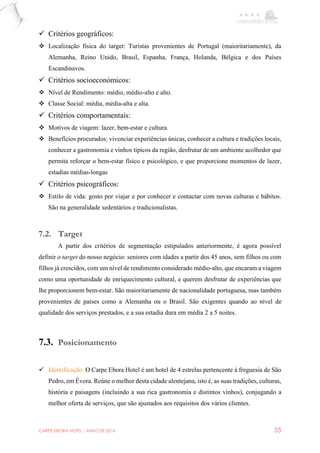 CARPE EBORA HOTEL - MAIO DE 2016 55
 Critérios geográficos:
 Localização física do target: Turistas provenientes de Portugal (maioritariamente), da
Alemanha, Reino Unido, Brasil, Espanha, França, Holanda, Bélgica e dos Países
Escandinavos.
 Critérios socioeconómicos:
 Nível de Rendimento: médio, médio-alto e alto.
 Classe Social: média, média-alta e alta.
 Critérios comportamentais:
 Motivos de viagem: lazer, bem-estar e cultura.
 Benefícios procurados: vivenciar experiências únicas, conhecer a cultura e tradições locais,
conhecer a gastronomia e vinhos típicos da região, desfrutar de um ambiente acolhedor que
permita reforçar o bem-estar físico e psicológico, e que proporcione momentos de lazer,
estadias médias-longas
 Critérios psicográficos:
 Estilo de vida: gosto por viajar e por conhecer e contactar com novas culturas e hábitos.
São na generalidade sedentários e tradicionalistas.
7.2. Target
A partir dos critérios de segmentação estipulados anteriormente, é agora possível
definir o target do nosso negócio: seniores com idades a partir dos 45 anos, sem filhos ou com
filhos já crescidos, com um nível de rendimento considerado médio-alto, que encaram a viagem
como uma oportunidade de enriquecimento cultural, e querem desfrutar de experiências que
lhe proporcionem bem-estar. São maioritariamente de nacionalidade portuguesa, mas também
provenientes de países como a Alemanha ou o Brasil. São exigentes quando ao nível de
qualidade dos serviços prestados, e a sua estadia dura em média 2 a 5 noites.
7.3. Posicionamento
 Identificação: O Carpe Ebora Hotel é um hotel de 4 estrelas pertencente à freguesia de São
Pedro, em Évora. Reúne o melhor desta cidade alentejana, isto é, as suas tradições, culturas,
história e paisagens (incluindo a sua rica gastronomia e distintos vinhos), conjugando a
melhor oferta de serviços, que são ajustados aos requisitos dos vários clientes.
 