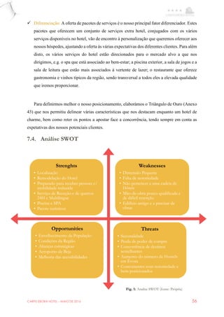 CARPE EBORA HOTEL - MAIO DE 2016 56
 Diferenciação: A oferta de pacotes de serviços é o nosso principal fator diferenciador. Estes
pacotes que oferecem um conjunto de serviços extra hotel, conjugados com os vários
serviços disponíveis no hotel, vão de encontro à personalização que queremos oferecer aos
nossos hóspedes, ajustando a oferta às várias expectativas dos diferentes clientes. Para além
disto, os vários serviços do hotel estão direcionados para o mercado alvo a que nos
dirigimos, e.g. o spa que está associado ao bem-estar; a piscina exterior, a sala de jogos e a
sala de leitura que estão mais associados à vertente de lazer; o restaurante que oferece
gastronomia e vinhos típicos da região, sendo transversal a todos eles a elevada qualidade
que iremos proporcionar.
Para definirmos melhor o nosso posicionamento, elaborámos o Triângulo de Ouro (Anexo
43) que nos permitiu delinear várias características que nos destacam enquanto um hotel de
charme, bem como reter os pontos a apostar face a concorrência, tendo sempre em conta as
expetativas dos nossos potenciais clientes.
7.4. Análise SWOT
Strenghts
• Localização
• Remodelação do Hotel
• Preparado para receber pessoas c/
mobilidade reduzida
• Serviço de Receção e de quartos
24H e Multilingue
• Piscina e SPA
• Pacote turísticos
Weaknesses
• Dimensão Pequena
• Falta de notoriedade
• Não pertencer a uma cadeia de
Hóteis
• Mão-de-obra pouco qualificada e
de difícil retenção
• Edifício antigo e a precisar de
obras
Opportunities
• Envelhecimento da População
• Condições da Região
• Alianças estratégicas
• Aeroporto de Beja
• Melhoria das acessibilidades
Threats
• Sazonalidade
• Perda de poder de compra
• Concorrência de destinos
semelhantes
• Aumento do número de Hostels
em Évora
• Concorrentes com notoriedade e
bem posicionados
Fig. 1: Analise SWOT (fonte: Própria)
 