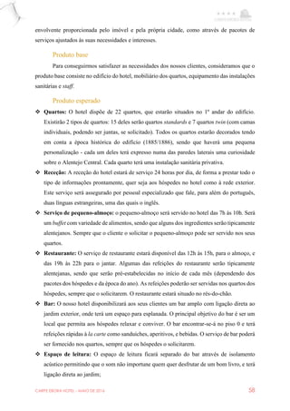 CARPE EBORA HOTEL - MAIO DE 2016 58
envolvente proporcionada pelo imóvel e pela própria cidade, como através de pacotes de
serviços ajustados às suas necessidades e interesses.
Produto base
Para conseguirmos satisfazer as necessidades dos nossos clientes, consideramos que o
produto base consiste no edifício do hotel, mobiliário dos quartos, equipamento das instalações
sanitárias e staff.
Produto esperado
 Quartos: O hotel dispõe de 22 quartos, que estarão situados no 1º andar do edifício.
Existirão 2 tipos de quartos: 15 deles serão quartos standards e 7 quartos twin (com camas
individuais, podendo ser juntas, se solicitado). Todos os quartos estarão decorados tendo
em conta a época histórica do edifício (1885/1886), sendo que haverá uma pequena
personalização - cada um deles terá expresso numa das paredes laterais uma curiosidade
sobre o Alentejo Central. Cada quarto terá uma instalação sanitária privativa.
 Receção: A receção do hotel estará de serviço 24 horas por dia, de forma a prestar todo o
tipo de informações prontamente, quer seja aos hóspedes no hotel como à rede exterior.
Este serviço será assegurado por pessoal especializado que fale, para além do português,
duas línguas estrangeiras, uma das quais o inglês.
 Serviço de pequeno-almoço: o pequeno-almoço será servido no hotel das 7h às 10h. Será
um buffet com variedade de alimentos, sendo que alguns dos ingredientes serão tipicamente
alentejanos. Sempre que o cliente o solicitar o pequeno-almoço pode ser servido nos seus
quartos.
 Restaurante: O serviço de restaurante estará disponível das 12h às 15h, para o almoço, e
das 19h às 22h para o jantar. Algumas das refeições do restaurante serão tipicamente
alentejanas, sendo que serão pré-estabelecidas no início de cada mês (dependendo dos
pacotes dos hóspedes e da época do ano). As refeições poderão ser servidas nos quartos dos
hóspedes, sempre que o solicitarem. O restaurante estará situado no rés-do-chão.
 Bar: O nosso hotel disponibilizará aos seus clientes um bar amplo com ligação direta ao
jardim exterior, onde terá um espaço para esplanada. O principal objetivo do bar é ser um
local que permita aos hóspedes relaxar e conviver. O bar encontrar-se-á no piso 0 e terá
refeições rápidas à la carte como sanduíches, aperitivos, e bebidas. O serviço de bar poderá
ser fornecido nos quartos, sempre que os hóspedes o solicitarem.
 Espaço de leitura: O espaço de leitura ficará separado do bar através de isolamento
acústico permitindo que o som não importune quem quer desfrutar de um bom livro, e terá
ligação direta ao jardim;
 