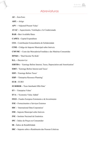 Abreviaturas
AE – Área Euro
ART. – Artigo
APV – ‘Adjusted Present Value’
AVAC – Aquecimento, Ventilação e Ar Condicionado
BAR – Best Available Rates
CAPEX – Capital Expenditure
CES – Contribuição Extraordinária de Solidariedade
CIMI – Código do Imposto Municipal sobre Imóveis
CMVMC – Custo das MercadoriasVendidas e das Matérias Consumidas
DINKS – ‘Dual Income No Kids’
D.L. – Decreto-Lei
EBITDA – ‘Earnings Before Interest, Taxes, Depreciation and Amortization’
EBIT - ‘Earnings Before Interest and Taxes’
EBT - ‘Earnings Before Taxes’
ERP – ‘Enterprise Resource Planning’
EUR – EURO
EURIBOR – ‘Euro Interbank Offer Rate’
EV – ‘Enterprise Value’
EVA – ‘Economic Value Added’
FEEI – Fundos Europeus Estruturais e de Investimento
FSE – Fornecimentos e Serviços Externos
IDC – ‘International Data Corporation’
IMI – Imposto Municipal sobre Imóveis
INE – Instituto Nacional de Estatística
IPC – Índice de Preços no Consumidor
IR – Índice de Rendibilidade
IRC – Imposto sobre o Rendimento das Pessoas Coletivas
 