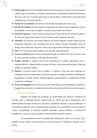 CARPE EBORA HOTEL - MAIO DE 2016 59
 Sala de jogos: O nosso hotel disponibilizará uma sala de jogos com uma mesa de snooker,
e alguns jogos de tabuleiro, eg. Xadrez, que permitam aos hóspedes desfrutar de momentos
de lazer e convívio. A sala de jogos estará no rés-do-chão, ao lado do bar e terá uma janela
comprida com vista para o jardim.
 Serviço de Lavandaria: este serviço será efetuado em regime de outsourcing.
 Serviço de Limpeza: O hotel dispõe de empregadas de limpeza para assegurar um serviço
de qualidade e uma resposta rápida a eventuais necessidades dos clientes.
 Serviço de quartos: o cliente terá à sua disposição 24 horas por dia um serviço de quartos.
O serviço de quartos estará apto a servir, durante a noite, pequenas refeições.
 Amenities: Os amenities que iremos oferecer aos nossos hóspedes estarão disponíveis nas
instalações sanitárias e são compostos por gel de banho, champô, amaciador, touca de
banho, creme hidratante e sabonete. Todos estes artigos terão timbrado o logótipo do Hotel.
 Spa: O serviço de spa estará situado no rés-do-chão, perto da piscina.
 Serviço de Internet: este serviço será proporcionado em todas as divisões do hotel e será
de acesso gratuito, mediante a utilização de uma senha.
 Jardim exterior: o jardim exterior tem fontanários em amplos logradouros, terá a
esplanada do bar, e ligação direta ao espaço de leitura, como acima mencionado. A piscina
também se situará no jardim.
 Piscina: A piscina exterior será no jardim e o objetivo é que estes dois elementos se
conjuguem de forma harmoniosa, fazendo da piscina um espaço acolhedor, perfeitamente
enquadrada no jardim. Haverá também algumas espreguiçadeiras e chapéus-de-sol para
resguardar os hóspedes.
 Serviço de bagagem: haverá pelo menos um colaborador que desempenhará as funções de
bagageiro que consiste no transporte dos pertences dos clientes desde o carro até ao quarto.
Região do Alentejo
Segundo um Estudo de Avaliação da Atratividade dos Destinos Turísticos de
Portugal, para o Mercado Interno, desenvolvido em 2009, uma das características mais
diferenciadoras da marca Alentejo é o seu relevo, as planícies desertas e a pouca edificação. A
imensidão das planícies sem ocupação humana transmite aos consumidores uma sensação de
evasão e tranquilidade. O Alentejo é também associado a pouca confusão e à ausência de
multidões nos locais de consumo, aspeto valorizado pelos hóspedes seniores.
Os consumidores sentem-se atraídos pelo Alentejo por causa do seu clima, que é
também um dos fatores relevantes para os nosso mercado alvo aquando a escolha do seu
destino.
 