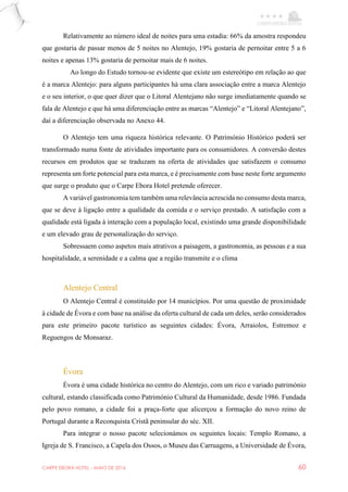 CARPE EBORA HOTEL - MAIO DE 2016 60
Relativamente ao número ideal de noites para uma estadia: 66% da amostra respondeu
que gostaria de passar menos de 5 noites no Alentejo, 19% gostaria de pernoitar entre 5 a 6
noites e apenas 13% gostaria de pernoitar mais de 6 noites.
Ao longo do Estudo tornou-se evidente que existe um estereótipo em relação ao que
é a marca Alentejo: para alguns participantes há uma clara associação entre a marca Alentejo
e o seu interior, o que quer dizer que o Litoral Alentejano não surge imediatamente quando se
fala de Alentejo e que há uma diferenciação entre as marcas “Alentejo” e “Litoral Alentejano”,
daí a diferenciação observada no Anexo 44.
O Alentejo tem uma riqueza histórica relevante. O Património Histórico poderá ser
transformado numa fonte de atividades importante para os consumidores. A conversão destes
recursos em produtos que se traduzam na oferta de atividades que satisfazem o consumo
representa um forte potencial para esta marca, e é precisamente com base neste forte argumento
que surge o produto que o Carpe Ebora Hotel pretende oferecer.
A variável gastronomia tem também uma relevância acrescida no consumo desta marca,
que se deve à ligação entre a qualidade da comida e o serviço prestado. A satisfação com a
qualidade está ligada à interação com a população local, existindo uma grande disponibilidade
e um elevado grau de personalização do serviço.
Sobressaem como aspetos mais atrativos a paisagem, a gastronomia, as pessoas e a sua
hospitalidade, a serenidade e a calma que a região transmite e o clima
Alentejo Central
O Alentejo Central é constituído por 14 municípios. Por uma questão de proximidade
à cidade de Évora e com base na análise da oferta cultural de cada um deles, serão considerados
para este primeiro pacote turístico as seguintes cidades: Évora, Arraiolos, Estremoz e
Reguengos de Monsaraz.
Évora
Évora é uma cidade histórica no centro do Alentejo, com um rico e variado património
cultural, estando classificada como Património Cultural da Humanidade, desde 1986. Fundada
pelo povo romano, a cidade foi a praça-forte que alicerçou a formação do novo reino de
Portugal durante a Reconquista Cristã peninsular do séc. XII.
Para integrar o nosso pacote selecionámos os seguintes locais: Templo Romano, a
Igreja de S. Francisco, a Capela dos Ossos, o Museu das Carruagens, a Universidade de Évora,
 